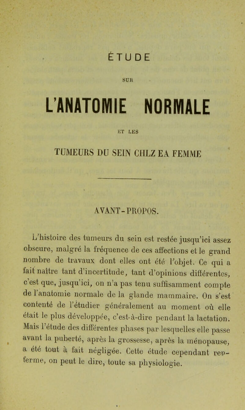 SUR L’ANATOMIE NORMALE ET LES TUMEURS DU SEIN CHEZ EA FEMME AVANT-PROPOS. L histoire des tumeurs du sein est restée jusqu’ici assez obscure, malgré la fréquence de ces affections et le grand nombre de travaux dont elles ont été l’objet. Ce qui a lait naître tant d incertitude, tant d’opinions diftérentes, c est que, jusqu ici, on n’a pas tenu suffisamment compte de 1 anatomie normale de la glande mammaire. On s’est contenté de l’étudier généralement au moment où elle était le plus développée, c’est-à-dire pendant la lactation. Mais l’étude des différentes phases par lesquelles elle passe avant la puberté, après la grossesse, après la ménopause, a été tout à fait négligée. Cette étude cependant ren- terme, on peut le dire, toute sa physiologie.