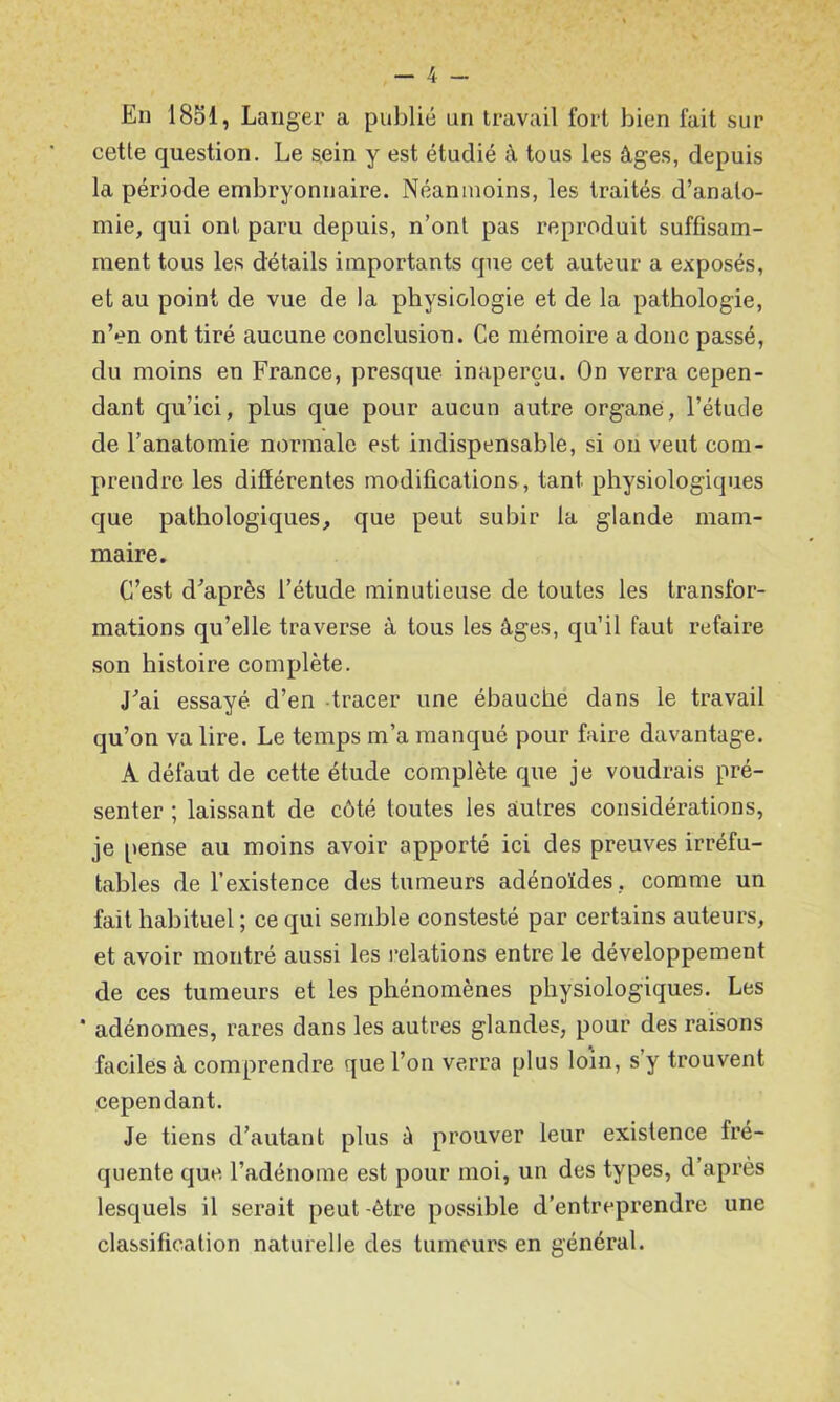 En 18S1, Lan ger a publié un travail fort bien lait sur cette question. Le sein y est étudié à tous les âges, depuis la période embryonnaire. Néanmoins, les traités d’anato- mie, qui ont paru depuis, n’ont pas reproduit suffisam- ment tous les détails importants que cet auteur a exposés, et au point de vue de la physiologie et de la pathologie, n’en ont tiré aucune conclusion. Ce mémoire a donc passé, du moins en France, presque inaperçu. On verra cepen- dant qu’ici, plus que pour aucun autre organe, l’étude de l’anatomie normale est indispensable, si on veut com- prendre les difiérentes modifications, tant physiologiques que pathologiques, que peut subir la glande mam- maire. C’est d'après l’étude minutieuse de toutes les transfor- mations qu’elle traverse à tous les âges, qu’il faut refaire son histoire complète. J'ai essayé d’en -tracer une ébauché dans le travail qu’on va lire. Le temps m’a manqué pour faire davantage. A défaut de cette étude complète que je voudrais pré- senter ; laissant de côté toutes les autres considérations, je pense au moins avoir apporté ici des preuves irréfu- tables de l’existence des tumeurs adénoïdes, comme un fait habituel ; ce qui semble constesté par certains auteurs, et avoir montré aussi les relations entre le développement de ces tumeurs et les phénomènes physiologiques. Les * adénomes, rares dans les autres glandes, pour des raisons faciles â comprendre que l’on verra plus loin, s’y trouvent cependant. Je tiens d’autant plus à prouver leur existence fré- quente que l’adénome est pour moi, un des types, d’après lesquels il serait peut -être possible d’entreprendre une classification naturelle des tumeurs en général.