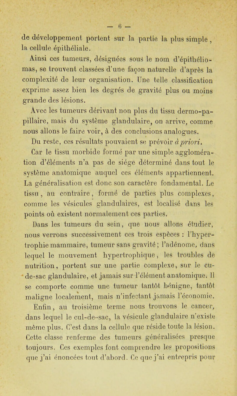 fi — de développement portent sur la partie la plus simple, la cellule épithéliale. Ainsi ces tumeurs, désignées sous le nom d’épithélio- mas, se trouvent classées d’une façon naturelle d’après la complexité de leur organisation. Une telle classification exprime assez bien les degrés de gravité plus ou moins grande des lésions. Avec les tumeurs dérivant non plus du tissu dermo-pa- pillaire, mais du système glandulaire, on arrive, comme nous allons le faire voir, à des conclusions analogues. Du reste, ces résultats pouvaient se prévoir à priori. Car le tissu morbide formé par une simple aggloméra- tion d’éléments n’a pas de siège déterminé dans tout le système anatomique auquel ces éléments appartiennent. La généralisation est donc son caractère fondamental. Le tissu , au contraire, formé de parties plus complexes, comme les vésicules glandulaires, est localisé dans les points où existent normalement ces parties. Dans les tumeurs du sein, que nous allons étudier, nous verrons successivement ces trois espèces : l’hyper- trophie mammaire, tumeur sans gravité; l’adénome, dans lequel le mouvement hypertrophique, les troubles de nutrition, portent sur une partie complexe, sur le cu- - de-sac glandulaire, et jamais sur l’élément anatomique. Il se comporte comme une tumeur tantôt bénigne, tantôt maligne localement, mais n’infectant jamais l’économie. Enfin, au troisième terme nous trouvons le cancer, dans lequel le cul-de-sac, la vésicule glandulaire n’existe même plus. C’est dans la cellule que réside toute la lésion. Cette classe renferme des tumeurs généralisées presque toujours. Ces exemples font comprendre les propositions que j’ai énoncées tout d’abord. Ce que j’ai entrepris pour