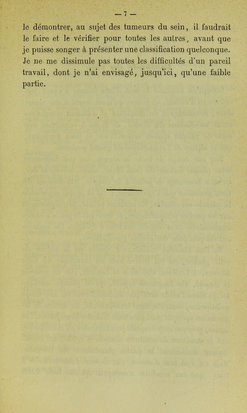 le démontrer, au sujet des tumeurs du sein, il faudrait le faire et le vérifier pour toutes les autres, avant que je puisse songer à présenter une classification quelconque. Je ne me dissimule pas toutes les difficultés d’un pareil travail, dont je n’ai envisagé, jusqu’ici, qu’une faible partie.