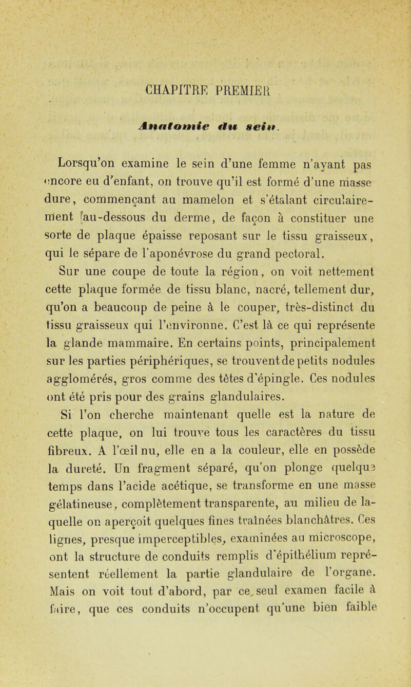 CHAPITRE PREMIER Anatomie fin sein. Lorsqu’on examine le sein d’une femme n’ayant pas encore eu d’enfant, on trouve qu’il est formé d’une niasse dure, commençant au mamelon et s’étalant circulaire- ment [au-dessous du derme, de façon à constituer une sorte de plaque épaisse reposant sur le tissu graisseux, qui le sépare de l’aponévrose du grand pectoral. Sur une coupe de toute la région, on voit nettement cette plaque formée de tissu blanc, nacré, tellement dur, qu’on a beaucoup de peine à le couper, très-distinct du tissu graisseux qui l’environne. C’est là ce qui représente la glande mammaire. En certains points, principalement sur les parties périphériques, se trouvent de petits nodules agglomérés, gros comme des têtes d’épingle. Ces nodules ont été pris pour des grains glandulaires. Si l’on cherche maintenant quelle est la nature de cette plaque, on lui trou^'e tous les caractères du tissu fibreux. A l’œil nu, elle en a la couleur, elle en possède la dureté. Un fragment séparé, qu’on plonge quelque temps dans l’acide acétique, se transforme en une masse gélatineuse, complètement transparente, au milieu de la- quelle on aperçoit quelques fines traînées blanchâtres. Ces lignes, presque imperceptibles, examinées au microscope, ont la structure de conduits remplis d’épithélium repré- sentent réellement la partie glandulaire de l’organe. Mais on voit tout d’abord, par ce^seul examen facile à faire, que ces conduits n’occupent qu’une bien faible