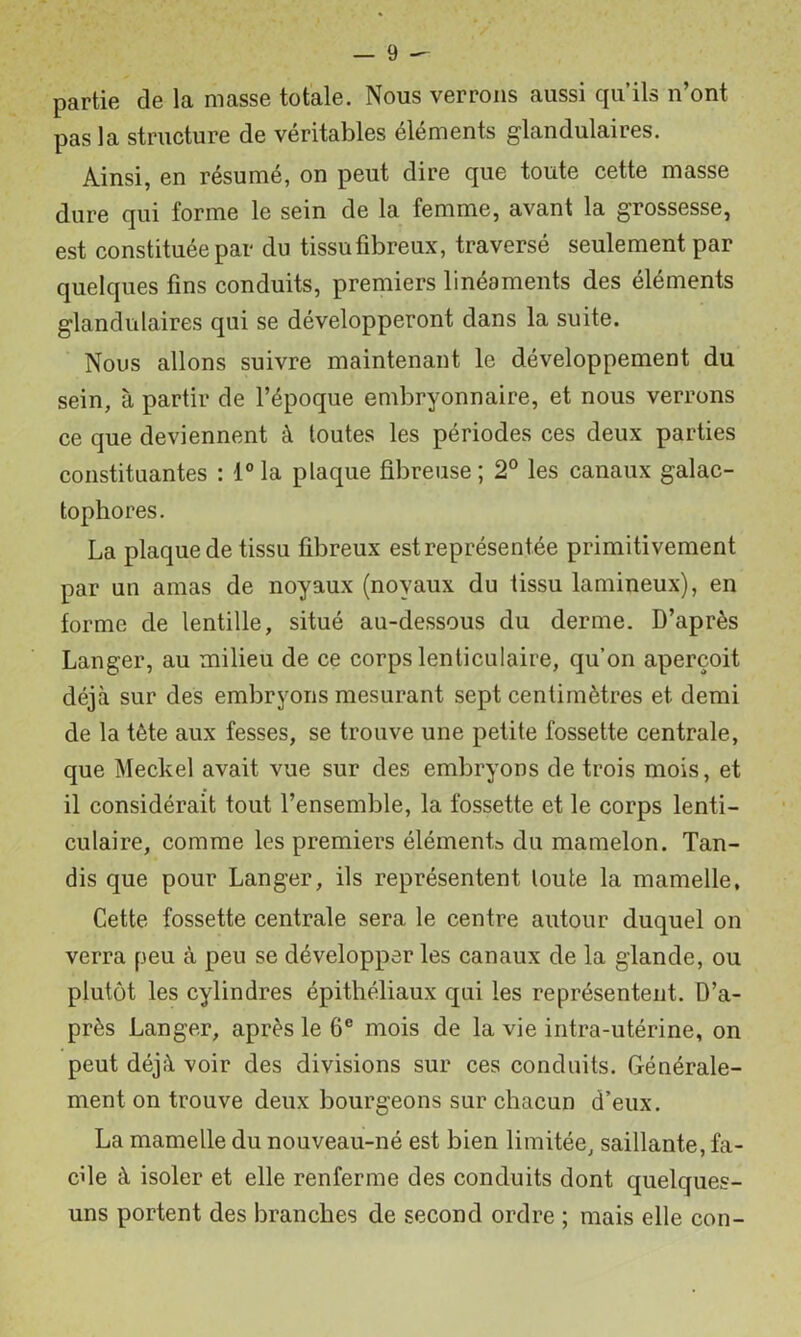 — <è ^ partie de la masse totale. Nous verrons aussi qu’ils n’ont pas la structure de véritables éléments glandulaires. Ainsi, en résumé, on peut dire que toute cette masse dure qui forme le sein de la femme, avant la grossesse, est constituée par du tissufibreux, traversé seulement par quelques fins conduits, premiers linéaments des éléments glandulaires qui se développeront dans la suite. Nous allons suivre maintenant le développement du sein, à partir de l’époque embryonnaire, et nous verrons ce que deviennent à toutes les périodes ces deux parties constituantes : l°la plaque fibreuse; 2° les canaux galac- tophores. La plaque de tissu fibreux est représentée primitivement par un amas de noyaux (noyaux du tissu lamineux), en forme de lentille, situé au-dessous du derme. D’après Langer, au milieu de ce corps lenticulaire, qu’on aperçoit déjà sur des embryons mesurant sept centimètres et demi de la tête aux fesses, se trouve une petite fossette centrale, que Meckel avait vue sur des embryons de trois mois, et il considérait tout l’ensemble, la fossette et le corps lenti- culaire, comme les premiers éléments du mamelon. Tan- dis que pour Langer, ils représentent toute la mamelle, Cette fossette centrale sera le centre autour duquel on verra peu à peu se développer les canaux de la glande, ou plutôt les cylindres épithéliaux qui les représentent. D’a- près Langer, après le 6® mois de la vie intra-utérine, on peut déjà voir des divisions sur ces conduits. Générale- ment on trouve deux bourgeons sur chacun d’eux. La mamelle du nouveau-né est bien limitée, saillante, fâ- che à isoler et elle renferme des conduits dont quelques- uns portent des branches de second ordre ; mais elle con-