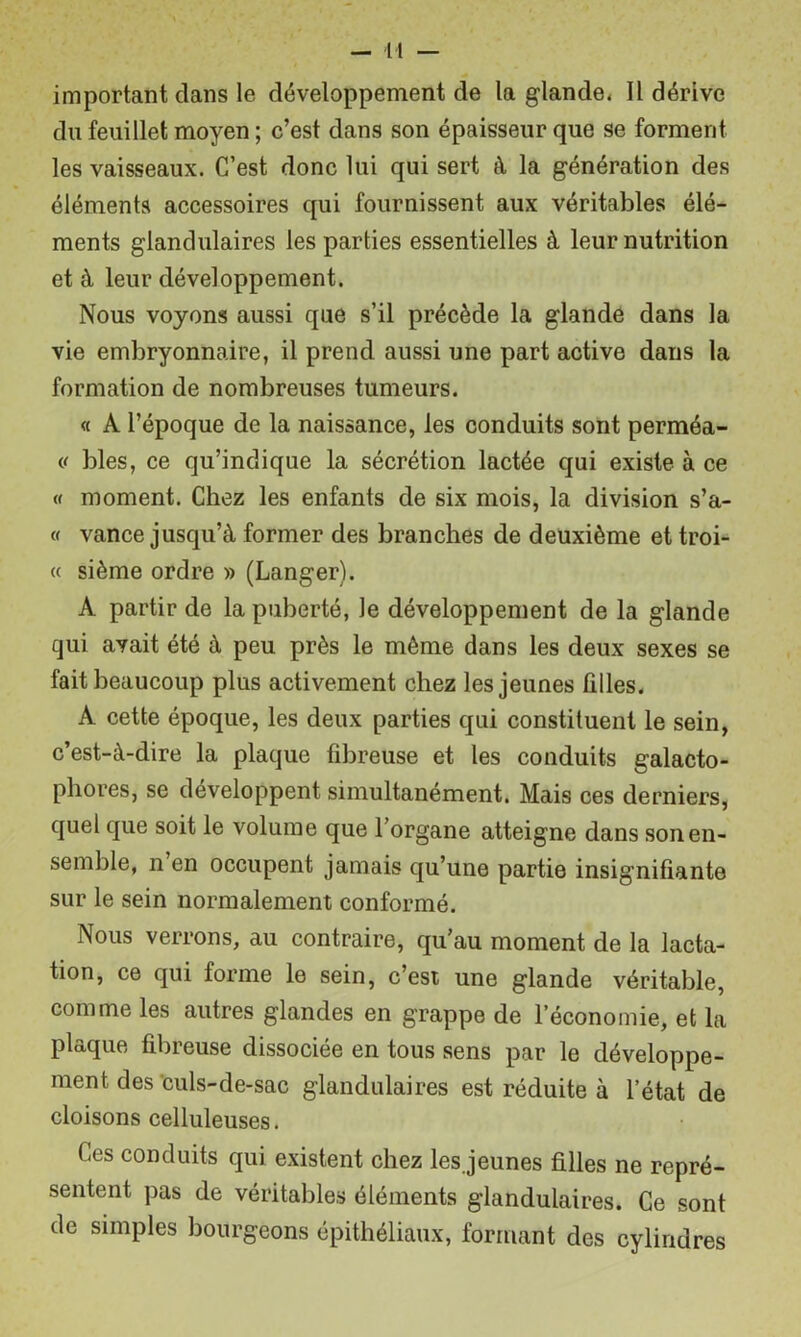 important dans le développement de la glande* Il dérive du feuillet moyen ; c’est dans son épaisseur que se forment les vaisseaux. C’est donc lui qui sert à la génération des éléments accessoires qui fournissent aux véritables élé- ments glandulaires les parties essentielles à leur nutrition et à leur développement. Nous voyons aussi que s’il précède la glande dans la vie embryonnaire, il prend aussi une part active dans la formation de nombreuses tumeurs. « A l’époque de la naissance, les conduits sont perméa- blés, ce qu’indique la sécrétion lactée qui existe à ce « moment. Chez les enfants de six mois, la division s’a- « vance jusqu’à former des branches de deuxième et troi- « sième ordre » (Langer). A partir de la puberté, le développement de la glande qui avait été à peu près le même dans les deux sexes se fait beaucoup plus activement chez les jeunes filles. A cette époque, les deux parties qui constituent le sein, c’est-à-dire la plaque fibreuse et les conduits galacto- phores, se développent simultanément. Mais ces derniers, quel que soit le volume que l’organe atteigne dans son en- semble, n en occupent jamais qu’une partie insignifiante sur le sein normalement conformé. Nous verrons, au contraire, qu’au moment de la lacta- tion, ce qui forme le sein, c’est une glande véritable, comme les autres glandes en grappe de l’économie, et la plaque fibreuse dissociée en tous sens par le développe- ment des'culs-de-sac glandulaires est réduite à l’état de cloisons celluleuses. Ces conduits qui existent chez les.jeunes filles ne repré- sentent pas de véritables éléments glandulaires. Ce sont de simples bourgeons épithéliaux, formant des cylindres