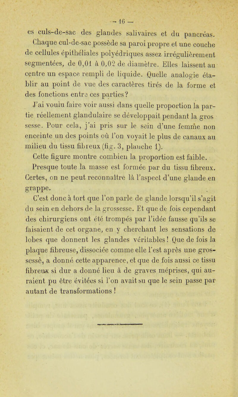 es culs-de-sac des glandes salivaires et du pancréas. Chaque cul-de-sac possède sa paroi propre et une couche de cellules épithéliales polyédriques assez irrégulièrement segmentées, de 0,01 à 0,02 de diamèlre. Elles laissent au centre un espace rempli de liquide. Quelle analogie éta- blir au point de vue des caractères tirés de la forme et des fonctions entre ces parties? J’ai voulu faire voir aussi dans quelle proportion la par- tie réellement glandulaire se développait pendant la gros sesse. Pour cela, j’ai pris sur le sein d’une femme non enceinte un des points où l’on voyait le plus de canaux au milieu du tissu fibreux (fig. 3, planche 1). Cette ligure montre combien la proportion est faible. Presque toute la masse est formée par du tissu fibreux. Certes, on ne peut reconnaître là l’aspect d’une glande en grappe. C’est donc à tort que l’on parle de glande lorsqu’il s’agit du sein en dehors de la grossesse. Et que de fois cependant des chirurgiens ont été trompés par l’idée fausse qu’ils se faisaient de cet organe, en y cherchant les sensations de lobes que donnent les glandes véritables ! Que de fois la plaque fibreuse, dissociée comme elle l’est après une gros- sessè, a donné cette apparence, et que de fois aussi ce tissu fibreux si dur a donné lieu à de graves méprises, qui au- raient pu être évitées si l’on avait su que le sein passe par autant de transformations !