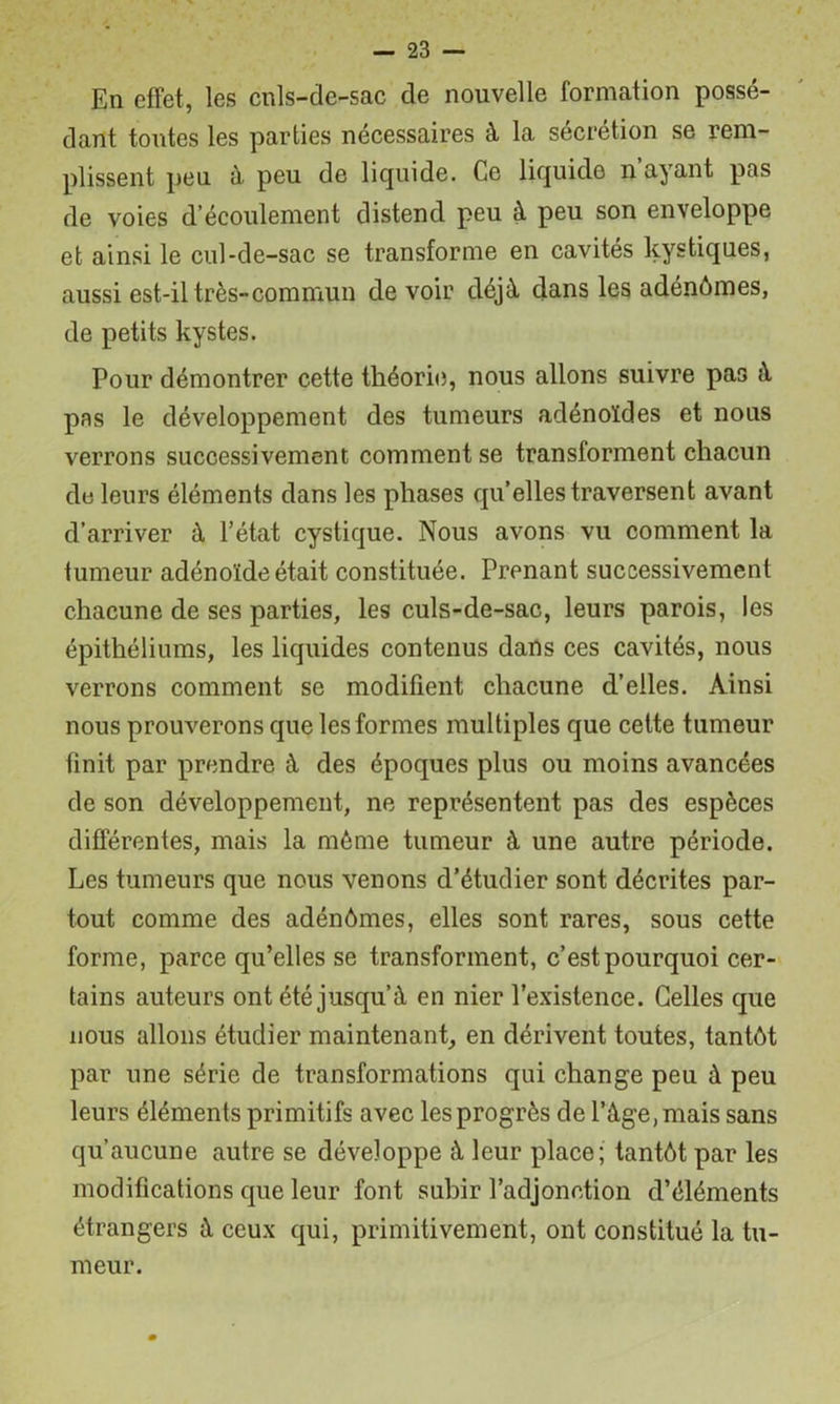 En effet, les cnls-de-sac de nouvelle formation possé- dant toutes les parties nécessaires à la sécrétion se rem- plissent peu ù, peu de liquide. Ce liquide n’ayant pas de voies d’écoulement distend peu à peu son enveloppe et ainsi le cul-de-sac se transforme en cavités kystiques, aussi est-il très-commun devoir déjà dans les adénômes, de petits kystes. Pour démontrer cette théorie, nous allons suivre pas à pas le développement des tumeurs adénoïdes et nous verrons successivement comment se transforment chacun de leurs éléments dans les phases qu’elles traversent avant d’arriver à l’état cystique. Nous avons vu comment la tumeur adénoïde était constituée. Prenant successivement chacune de ses parties, les culs-de-sac, leurs parois, les épithéliums, les liquides contenus dans ces cavités, nous verrons comment se modifient chacune d’elles. Ainsi nous prouverons que les formes multiples que cette tumeur finit par prendre à des époques plus ou moins avancées de son développement, ne représentent pas des espèces différentes, mais la même tumeur à une autre période. Les tumeurs que nous venons d’étudier sont décrites par- tout comme des adénômes, elles sont rares, sous cette forme, parce qu’elles se transforment, c’est pourquoi cer- tains auteurs ont été jusqu’à en nier l’existence. Celles que nous allons étudier maintenant, en dérivent toutes, tantôt par une série de transformations qui change peu à peu leurs éléments primitifs avec les progrès de l’àge, mais sans qu’aucune autre se développe à leur place; tantôt par les modifications que leur font subir l’adjonction d’éléments étrangers à ceux qui, primitivement, ont constitué la tu- meur.