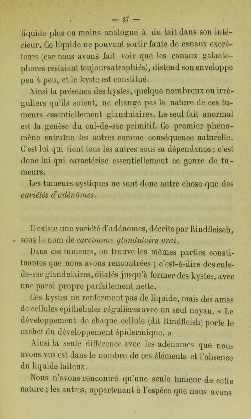 liquide plus ou moins analogue à du lait dans son inté- rieur. Ce liquide ne pouvant sortir faute de canaux excré- teurs (car nous avons fait voir que les canaux galacto- phores restaient toujours atrophiés), distend son enveloppe peu à peu, et le kyste est constitué. Ainsi la présence des kystes, quelque nombreux ou irré- guliers qu’ils soient, ne change pas la nature de ces tu- meurs essentiellement glandulaires. Le seul fait anormal est la genèse du cul-de-sac primitif. Ce premier phéno- mène entraîne les autres comme conséquence naturelle. C’est lui qui tient tous les autres sous sa dépendance ; c’est donc lui qui caractérise essentiellement ce genre de tu- meurs. Les tumeurs cystiques ne sont donc autre chose que des variétés d’adénomes. Il existe une variété d’adénomes, décrite par Rindfleisch, . sous le nom de carcinome glandulaire vrai. Dans ces tumeurs, on trouve les mômes parties consti- tuantes que nous avons rencontrées ; c’est-à-dire des culs- de-sac glandulaires, dilatés jusqu’à former des kystes, avec une paroi propre parfaitement nette. Ces kystes ne renferment pas de liquide, mais des amas de cellules épithéliales régulières avec un seul noyau. « Le développement de chaque cellule (dit Rindfleish) porte le cachet du développement épidermique. » Ainsi la seule différence avec les adénomes que nous avons vus est dans le nombre de ces éléments et l’absence du liquide laiteux. Nous n’avons rencontré qu’une seule tumeur de cette nature ; les autres, appartenant à l’espèce que nous avons