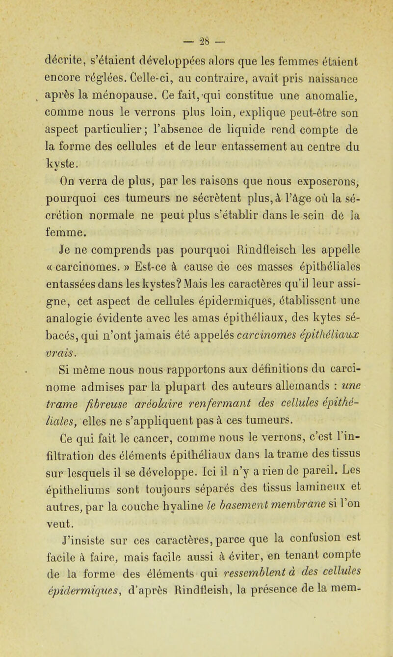 — ÜS décrite, s’étaient développées alors que les femmes étaient encore réglées. Celle-ci, au contraire, avait pris naissance . après la ménopause. Ce fait, qui constitue une anomalie, comme nous le verrons plus loin, explique peut-être son aspect particulier ; l’absence de liquide rend compte de la forme des cellules et de leur entassement au centre du kyste. On verra de plus, par les raisons que nous exposerons, pourquoi ces tumeurs ne sécrètent plus, à l’âge où la sé- crétion normale ne peut plus s’établir dans le sein de la femme. Je ne comprends pas pourquoi Rindfleisch les appelle c( carcinomes. » Est-ce â cause de ces masses épithéliales entassées dans les kystes? Mais les caractères qu’il leur assi- gne, cet aspect de cellules épidermiques, établissent une analogie évidente avec les amas épithéliaux, des kytes sé- bacés, qui n’ont jamais été appelés carcinomes épithéliaux vrais. Si même nous nous rapportons aux définitions du carci- nome admises par la plupart des auteurs allemands : une trame fibreuse aréolaire renfermant des cellules épithé- liales, elles ne s’appliquent pas à ces tumeurs. Ce qui fait le cancer, comme nous le verrons, c’est l’in- tiltration des éléments épithéliaux dans la trame des tissus sur lesquels il se développe. Ici il n’y a rien de pareil. Les épithéliums sont toujours séparés des tissus lamineiix et autres, par la couche hyaline le basement meynbrane si l’on veut. J’insiste sur ces caractères, parce que la confusion est facile à faire, mais facile aussi â éviter, en tenant compte de la forme des éléments qui ressemblent à des cellules èpidermicjues, d’après Rindtleish, la présence de la mem-