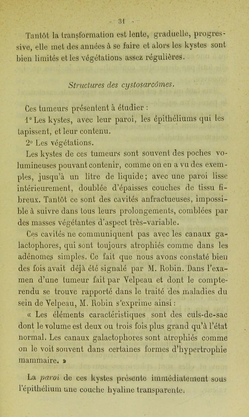 Tantôt la transformation est lente, gTaduelle, progres- sive, elle met des années ù. se faire et alors les kystes sont bien limités et les végétations assez régulières. Structures des cystosarcômes. Ces tumeurs présentent à étudier : 1“ Les kystes, avec leur paroi, les épithéliums cpii les tapissent, et leur contenu. 2° Les végétations. Les kystes de ces tumeur.s sont souvent des poches vo- lumineuses pouvant contenir, comme on en a vu des exem- ples, jusqu’à un litre de liquide; avec une paroi lisse intérieurement, doublée d’épaisses couches de tissu fi- breux. Tantôt ce sont des cavités anfractueuses, impossi- ble à suivre dans tous leurs prolongements, comblées par des masses végétantes d’aspect très-variable. Ces cavités ne communiquent pas avec les canaux ga- lactophores, qui sont toujours atrophiés comme dans les adénomes simples. Ce fait que nous avons constaté bien des fois avait déjà été signalé par M. Robin. Dans l’exa- men d’une tumeur fait par Yelpeau et dont le compte- rendu se trouve rapporté dans le traité des maladies du sein de Velpeau, M. Robin s’exprime ainsi : « Les éléments caractéristiques sont des culs-de-sac dont le volume est deux ou trois fois plus grand qu’à l’état normal. Les canaux galactophores sont atrophiés comme 011 le voit souvent dans certaines formes d’hypertrophie mammaire. » La paroi de ces kystes présente immédiatement soils l’épithélium une couche hyaline transparentei