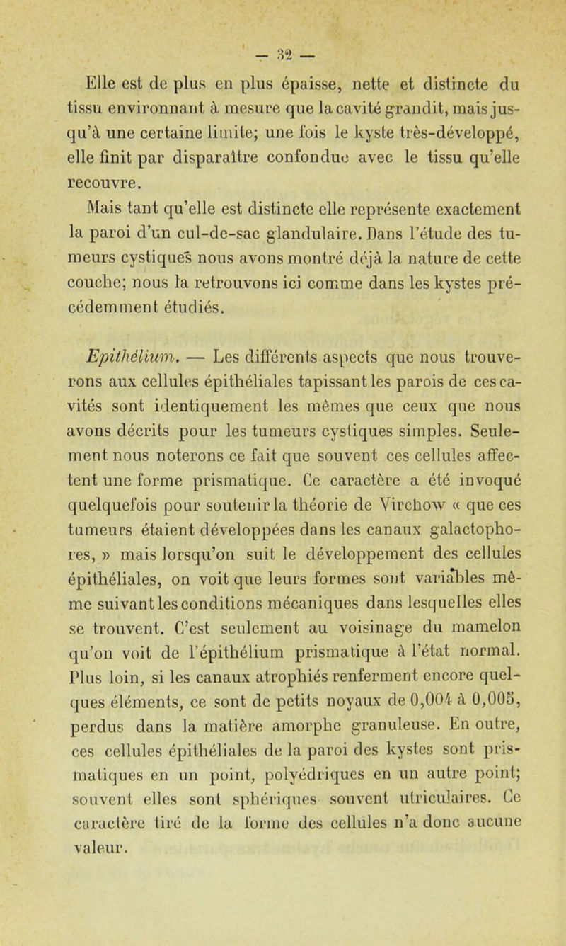 Elle est de plus en plus épaisse, nette et distincte du tissu environnant à mesure que la cavité grandit, mais jus- qu’à une certaine limite; une fois le kyste très-développé, elle finit par disparaître confondue avec le tissu qu’elle recouvre. Mais tant qu’elle est distincte elle représente exactement la paroi d’un cul-de-sac glandulaire. Dans l’étude des tu- meurs cystiques nous avons montré déjà la nature de cette couche; nous la retrouvons ici comme dans les kystes pré- cédemment étudiés. Epithélium. — Les différents aspects que nous trouve- rons aux cellules épithéliales tapissant les parois de ces ca- vités sont identiquement les mêmes que ceux que nous avons décrits pour les tumeurs cystiques simples. Seule- ment nous noterons ce fait que souvent ces cellules affec- tent une forme prismatique. Ce caractère a été invoqué c|uelquefois pour soutenir la théorie de Virchow « que ces tumeurs étaient développées dans les canaux galactopho- res, » mais lorsqu’on suit le développement des cellules épithéliales, on voit que leurs formes so)jt varialales mê- me suivant les conditions mécaniques dans lesquelles elles se trouvent. C’est seulement au voisinage du mamelon qu’on voit de l’épithélium prismatique à l’état normal. Plus loin, si les canaux atrophiés renferment encore quel- ques éléments, ce sont de petits noyaux de 0,004 à 0,00S, perdus dans la matière amorphe granuleuse. En outre, ces cellules épithéliales de la paroi des kystes sont pris- matiques en un point, polyédriques en un autre point; souvent elles sont sphériques souvent utriculaires. Ce caractère tiré de la forme des cellules n’a donc aucune valeur.