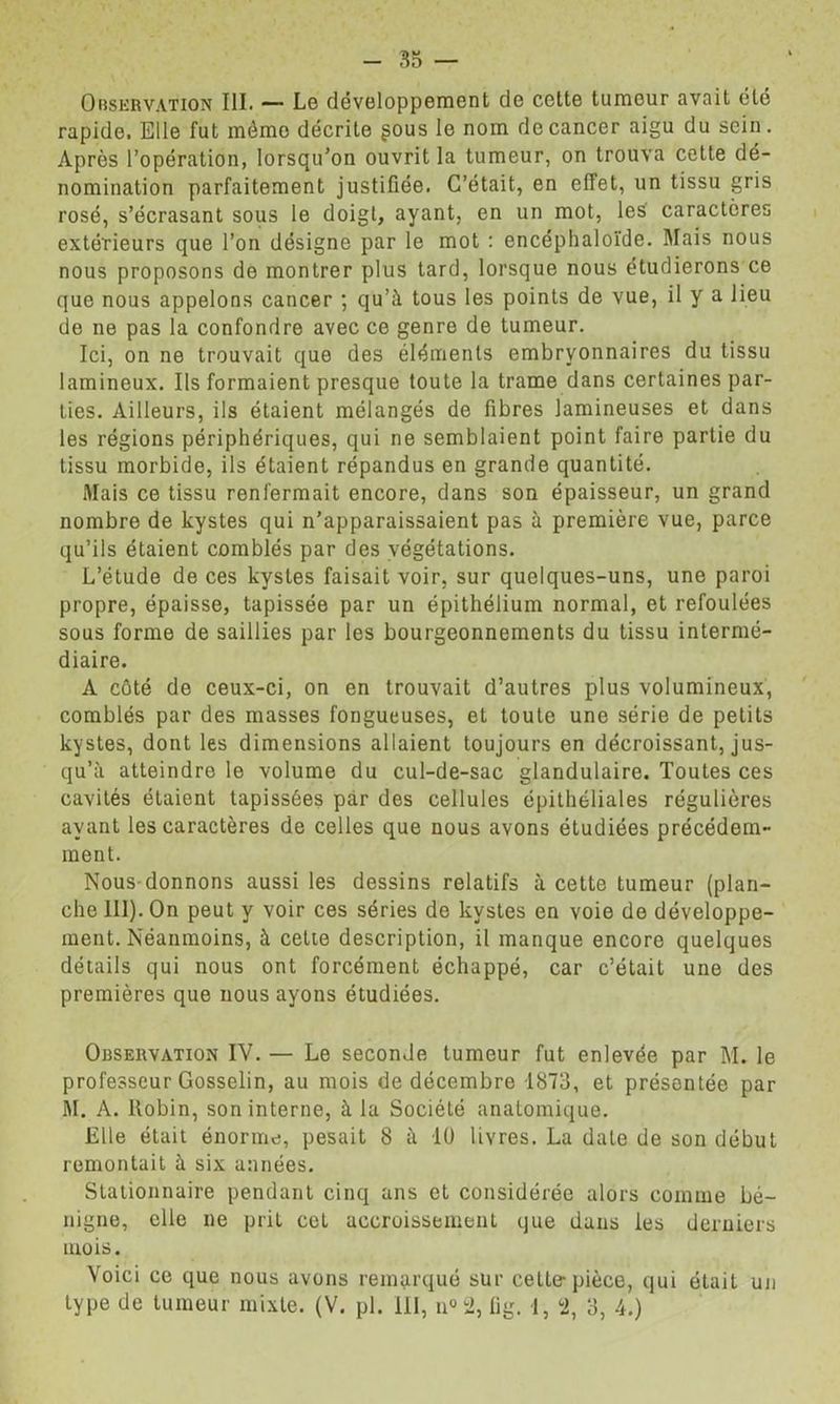 35 — Observation III. — Lo dévoloppeinent de cette tumeur avait été rapide. Elle fut même décrite gous le nom de cancer aigu du sein. Après l’opération, lorsqu’on ouvrit la tumeur, on trouva cette dé- nomination parfaitement justifiée. C’était, en effet, un tissu gris rosé, s’écrasant sous le doigt, ayant, en un mot, les caractères extérieurs que l’on désigne par le mot : encéphaloïde. Mais nous nous proposons de montrer plus tard, lorsque nous étudierons ce que nous appelons cancer ; qu’à tous les points de vue, il y a lieu de ne pas la confondre avec ce genre de tumeur. Ici, on ne trouvait que des éléments embryonnaires du tissu lamineux. Ils formaient presque toute la trame dans certaines par- ties. Ailleurs, ils étaient mélangés de fibres lamineuses et dans les régions périphériques, qui ne semblaient point faire partie du tissu morbide, ils étaient répandus en grande quantité. Mais ce tissu renfermait encore, dans son épaisseur, un grand nombre de kystes qui n’apparaissaient pas à première vue, parce qu’ils étaient comblés par des végétations. L’étude de ces kystes faisait voir, sur quelques-uns, une paroi propre, épaisse, tapissée par un épithélium normal, et refoulées sous forme de saillies par les bourgeonnements du tissu intermé- diaire. A côté de ceux-ci, on en trouvait d’autres plus volumineux, comblés par des masses fongueuses, et toute une série de petits kystes, dont les dimensions allaient toujours en décroissant, jus- qu’à atteindre le volume du cul-de-sac glandulaire. Toutes ces cavités étaient tapissées par des cellules épithéliales régulières ayant les caractères de celles que nous avons étudiées précédem- ment. Nous-donnons aussi tes dessins relatifs à cette tumeur (plan- che 111). On peut y voir ces séries de kystes en voie de développe- ment. Néanmoins, à celte description, il manque encore quelques détails qui nous ont forcément échappé, car c’était une des premières que nous ayons étudiées. Observation IV. — Le seconde tumeur fut enlevée par M. le professeur Gosselin, au mois de décembre 1873, et présentée par M. A. Robin, son interne, à la Société anatomique. Elle était énorme;, pesait 8 à lü livres. La date de son début remontait à six années. Stationnaire pendant cinq ans et considérée alors comme bé- nigne, elle ne prit cet accroissement que dans les derniers mois. Voici ce que nous avons remarqué sur cette-pièce, qui était un