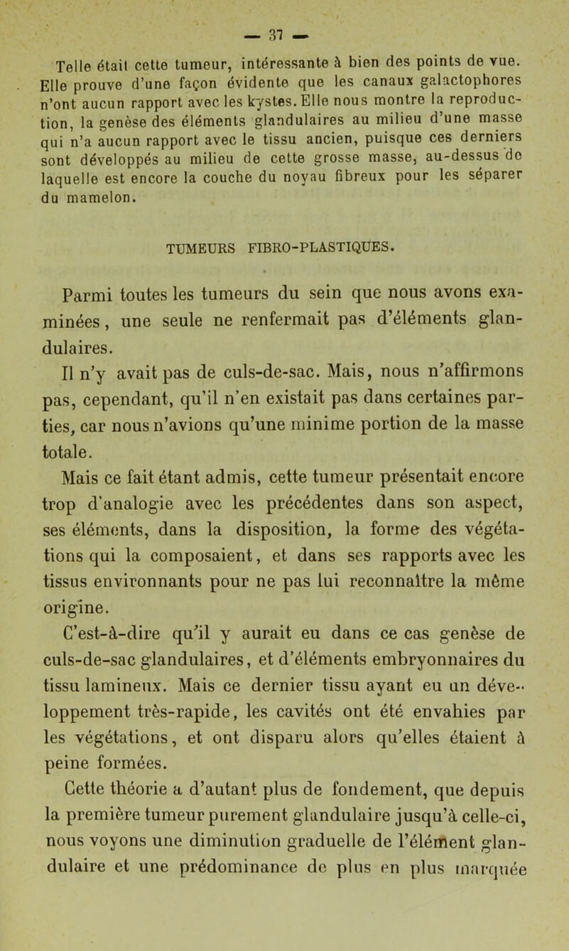 — 31 — Telle était celle tumeur, intéressante à bien des points de vue. Elle prouve d’une façon évidente que les canaux galactophores n’ont aucun rapport avec les kystes. Elle nous montre la reproduc- tion, la genèse des éléments glandulaires au milieu d’une masse qui n’a aucun rapport avec le tissu ancien, puisque ces derniers sont développés au milieu de cette grosse masse, au-dessus do laquelle est encore la couche du noyau fibreux pour les séparer du mamelon. TUMEURS FIBRO-PLASTIQUES. Parmi toutes les tumeurs du sein que nous avons exa- minées, une seule ne renfermait pas d’éléments glan- dulaires. Il n’y avait pas de culs-de-sac. Mais, nous n’affirmons pas, cependant, qu’il n’en existait pas dans certaines par- ties, car nous n’avions qu’une minime portion de la masse totale. Mais ce fait étant admis, cette tumeur présentait encore trop d’analogie avec les précédentes dans son aspect, ses éléments, dans la disposition, la forme des végéta- tions qui la composaient, et dans ses rapports avec les tissus environnants pour ne pas lui reconnaître la même origine. C’est-à-dire qu’il y aurait eu dans ce cas genèse de culs-de-sac glandulaires, et d’éléments embryonnaires du tissu lamineux. Mais ce dernier tissu ayant eu un déve- loppement très-rapide, les cavités ont été envahies par les végétations, et ont disparu alors qu’elles étaient à peine formées. Cette théorie a d’autant plus de fondement, que depuis la première tumeur purement glandulaire jusqu’à celle-ci, nous voyons une diminution graduelle de l’élément glan- dulaire et une prédominance de plus en plus marquée