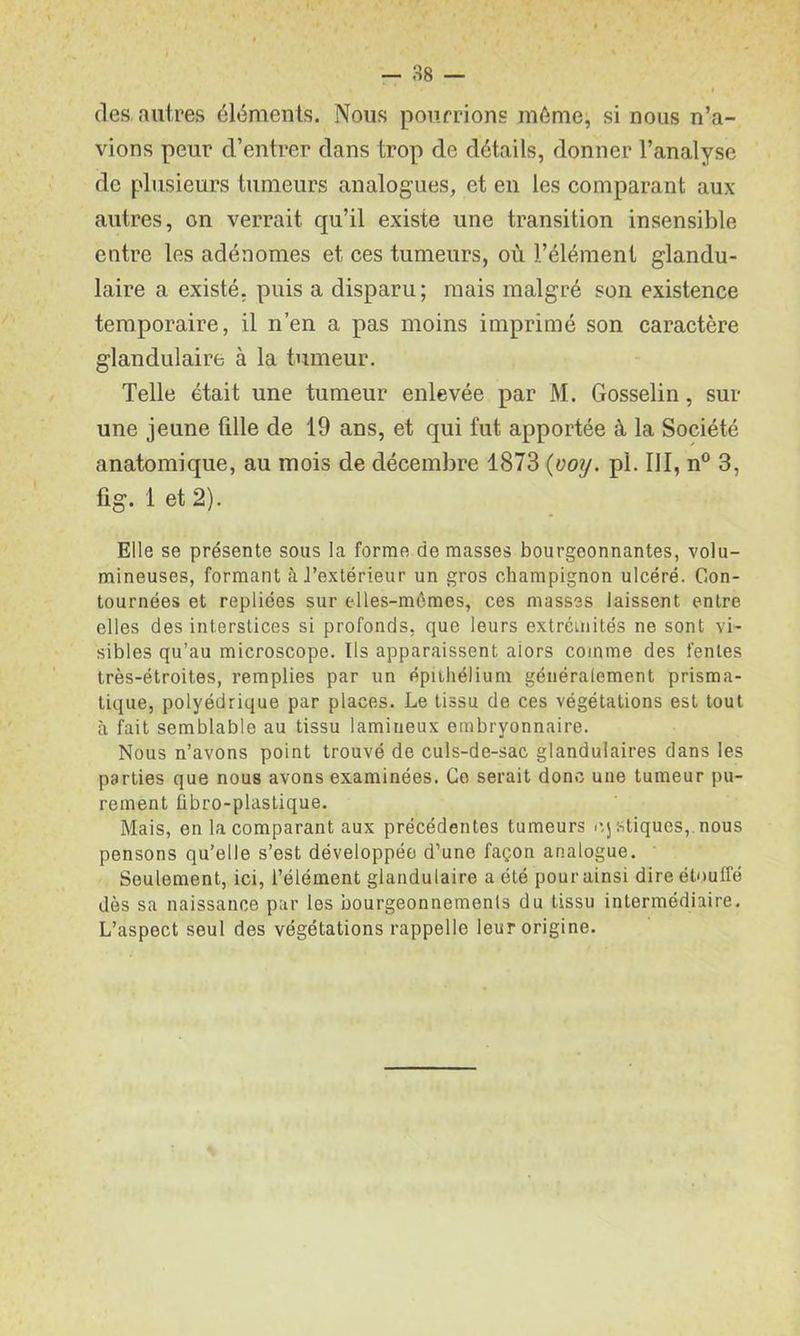 (les autres éléments. Nous pourrions même, si nous n’a- vions peur d’entrer dans trop de détails, donner l’analyse de plusieurs tumeurs analogues, et en les comparant aux autres, on verrait qu’il existe une transition insensible entre les adénomes et ces tumeurs, où l’élément glandu- laire a existé, puis a disparu; mais malgré son existence temporaire, il n’en a pas moins imprimé son caractère glandulaire à la tumeur. Telle était une tumeur enlevée par M. Gosselin, sur une jeune fille de 19 ans, et qui fut apportée à la Société anatomique, au mois de décembre 1873 {ooij. pl. III, n° 3, fig. 1 et 2). Elle se présente sons la forme de masses bourgeonnantes, volu- mineuses, formant à J’extérieur un gros champignon ulcéré. Con- tournées et repliées sur elles-mêmes, ces masses laissent entre elles des interstices si profonds, que leurs extrémités ne sont vi- sibles qu’au microscope. Ils apparaissent alors comme des fentes très-étroites, remplies par un épiihélium généralement prisma- tique, polyédrique par places. Le tissu de ces végétations est tout à fait semblable au tissu lamineux embryonnaire. Nous n’avons point trouvé de culs-de-sac glandulaires dans les parties que nous avons examinées. Go serait donc une tumeur pu- rement ûbro-plastique. Mais, en la comparant aux précédentes tumeurs l'.jstiqucs, nous pensons qu’elle s’est développée d’une façon analogue. ' Seulement, ici, l’élément glandulaire a été pour ainsi dire étoutfé dès sa naissance par les bourgeonnements du tissu intermédiaire. L’aspect seul des végétations rappelle leur origine.