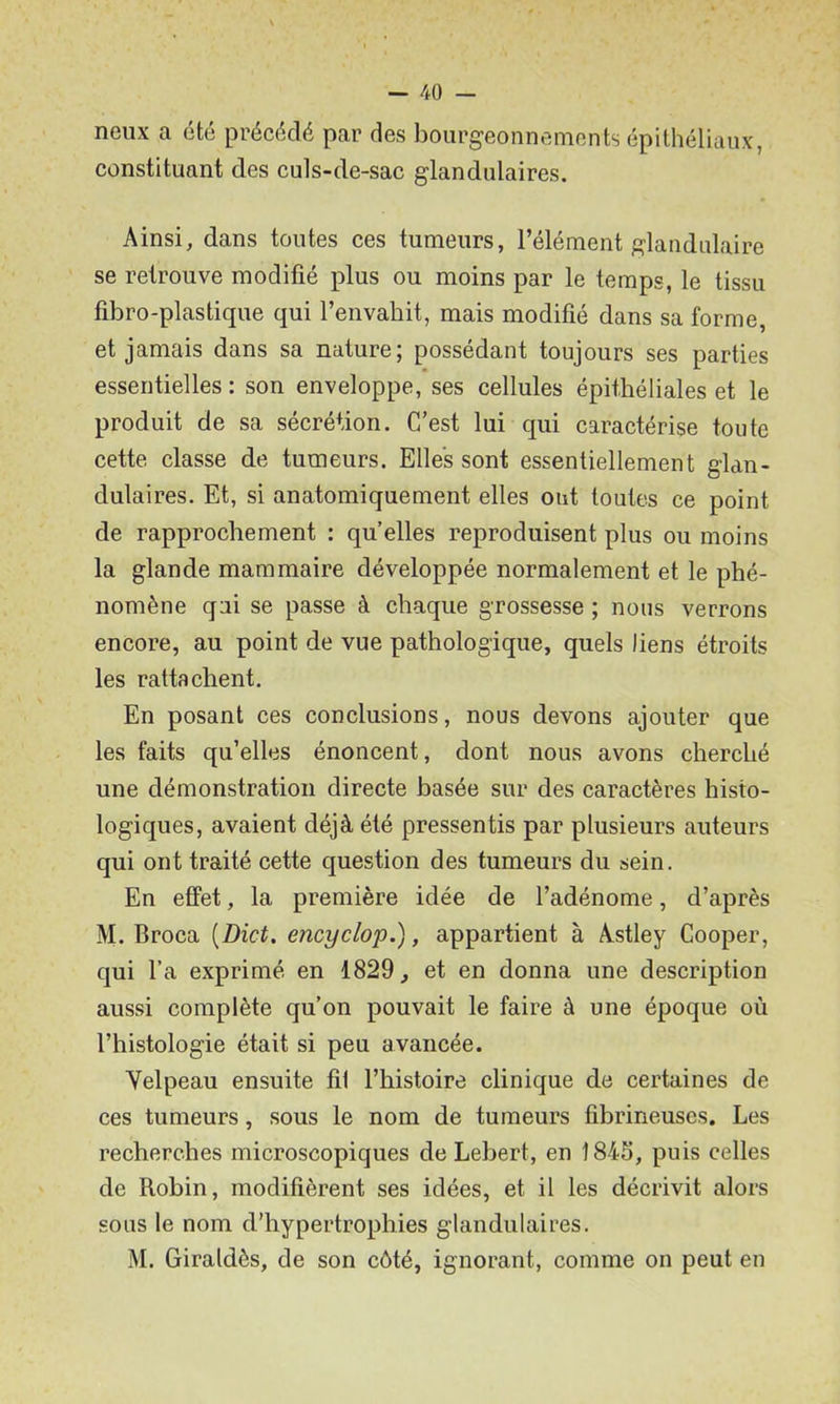 neux a été précédé par des bourgeonnements épithéliaux, constituant des culs-de-sac glandulaires. Ainsi, dans toutes ces tumeurs, l’élément glandulaire se retrouve modifié plus ou moins par le temps, le tissu fibro-plastique qui l’envahit, mais modifié dans sa forme, et jamais dans sa nature; possédant toujours ses parties essentielles : son enveloppe, ses cellules épithéliales et le produit de sa sécrétion. C’est lui qui caractérise toute cette classe de tumeurs. Elles sont essentiellement glan- dulaires. Et, si anatomiquement elles ont toutes ce point de rapprochement : qu’elles reproduisent plus ou moins la glande mammaire développée normalement et le phé- nomène qui se passe à chaque grossesse ; nous verrons encore, au point de vue pathologique, quels liens étroits les rattachent. En posant ces conclusions, nous devons ajouter que les faits qu’elles énoncent, dont nous avons cherché une démonstration directe basée sur des caractères histo- logiques, avaient déjà été pressentis par plusieurs auteurs qui ont traité cette question des tumeurs du sein. En effet, la première idée de l’adénome, d’après M. Broca [Dict. encyclop.), appartient à Astley Cooper, qui l’a exprimé en 1829, et en donna une description aussi complète qu’on pouvait le faire à une époque où l’histologie était si peu avancée. Yelpeau ensuite fil l’histoire clinique de certaines de ces tumeurs, sous le nom de tumeurs fibrineuses. Les recherches microscopiques de Lebert, en 1843, puis celles de Robin, modifièrent ses idées, et il les décrivit alors sous le nom d’hypertrophies glandulaires. M. Giraldès, de son côté, ignorant, comme on peut en