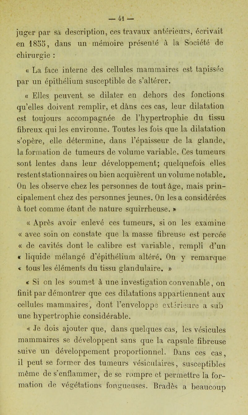 juger par sa description, ces travaux antérieurs, écrivait en 1855, dans un mémoire présenté ît la Société de chirurgie : « La face interne des cellules mammaires est tapissée par un épithélium susceptible de s’altérer. « Elles peuvent, se dilater en dehors des fonctions qu’elles doivent remplir, et dans ces cas, leur dilatation est toujours accompagnée de l’hypertrophie du tissu fdireux qui les environne. Toutes les fois que la dilatation s’opère, elle détermine, dans l’épaisseur de la glande, la formation de tumeurs de volume variable. Ces tumeurs sont lentes dans leur développement; quelquefois elles restent stationnaires ou bien acquièrent un volume notable. On les observe chez les personnes de tout âge, mais prin- cipalement chez des personnes jeunes. On les a considérées â tort comme étant de nature squirrheuse. » « Après avoir enlevé ces tumeurs, si on les examine (( avec soin on constate que la masse fibreuse est percée « de cavités dont le calibre est variable, rempli d’un « liquide mélangé d'épithélium altéré. On y remarque « tous les éléments du tissu glandulaire. » «1 Si on les soumet à une investigation convenable, on finit par démontrer que ces dilatations appartiennent aux cellules mammaires, dont l’enveloppe c.xtirieure a sub une hypertrophie considérable. « Je dois ajouter que, dans quelques cas, les vésicules mammaires se développent sans que la capsule fibreuse suive un développement proportionnel. Dans ces cas, il peut se former des tumeurs vésiculaires, susceptibles même de s’enflammer, de se rompre et permettre la for- mation de végétations fongueuses. Bradés a beaucoup