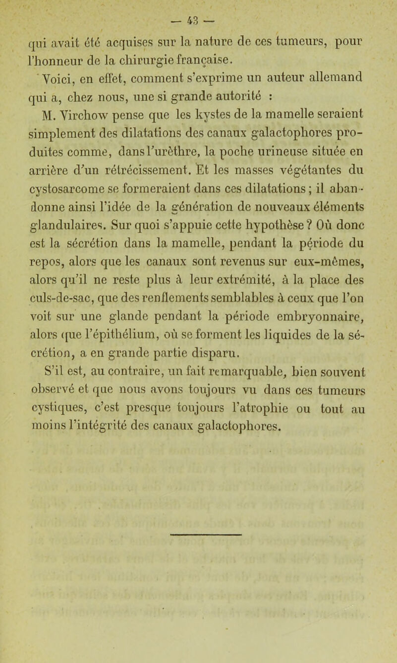 qui avait été acquises sur la nature de ces tumeurs, pour l’honneur de la chirurgie française. 'Voici, en effet, comment s’exprime un auteur allemand qui a, chez nous, une si grande autorité : M. Virchow pense que les kystes de la mamelle seraient simplement des dilatations des canaux galactophores pro- duites comme, dansTurèthre, la poche urineuse située en arrière d'’un rétrécissement. Et les masses végétantes du cystosarcome se formeraient dans ces dilatations ; il aban - donne ainsi l’idée de la erénération de nouveaux éléments w glandulaires. Sur quoi s’appuie cette hypothèse ? Où donc est la sécrétion dans la mamelle, pendant la période du repos, alors que les canaux sont revenus sur eux-mêmes, alors qu’il ne reste plus à leur extrémité, à la place des culs-de-sac, que des renflements semblables à ceux que l’on voit sur une glande pendant la période embryonnaire, alors ([ue l’épithélium, où se forment les liquides de la sé- crétion, a en grande partie disparu. S’il est, au contraire, un fait remarquable, bien souvent observé et que nous avons toujours vu dans ces tumeurs cystiques, c’est presque toujours l’atrophie ou tout au moins l’intégrité des canaux galactophores.