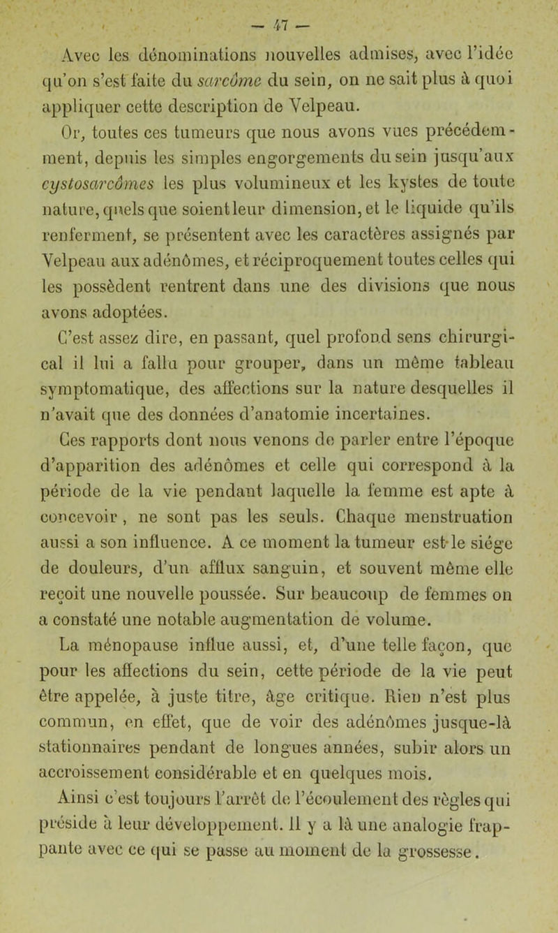 Avec les dénominations nouvelles admises, avec l’idée qu’on s’est faite du sarcome du sein, on ne sait plus à quoi appliquer cette description de Velpeau. Or, toutes ces tumeurs que nous avons vues précédem- ment, depuis les simples engorgements du sein jusqu’aux cystosarcômes les plus volumineux et les kystes de toute nature, quels que soient leur dimension, et le liquide qu’ils renferment, se présentent avec les caractères assignés par Velpeau aux adénômes, et réciproquement toutes celles qui les possèdent rentrent dans une des divisions que nous avons adoptées. C’est assez dire, en passant, quel profond sens chirurgi- cal il lui a fallu pour grouper, dans un môme tableau symptomatique, des affections sur la nature desquelles il n'avait que des données d’anatomie incertaines. Ces rapports dont nous venons de parler entre l’époque d’apparition des adénomes et celle qui correspond à la période de la vie pendant laquelle la femme est apte à concevoir , ne sont pas les seuls. Chaque menstruation aussi a son influence. A ce moment la tumeur est-le siège de douleurs, d’un afflux sanguin, et souvent même elle reçoit une nouvelle poussée. Sur beaucoup de femmes on a constaté une notable augmentation de volume. La ménopause influe aussi, et, d’une telle façon, que pour les affections du sein, cette période de la vie peut être appelée, à juste titre, âge critique. Rien n’est plus commun, en effet, que de voir des adénômes jusque-là stationnaires pendant de longues années, subir alors un accroissement considérable et en quelques mois. Ainsi c’est toujours rarrêt de l’écoulement des règles qui préside à leur développement. 11 y a là une analogie frap- pante avec ce qui se passe au moment de la grossesse.