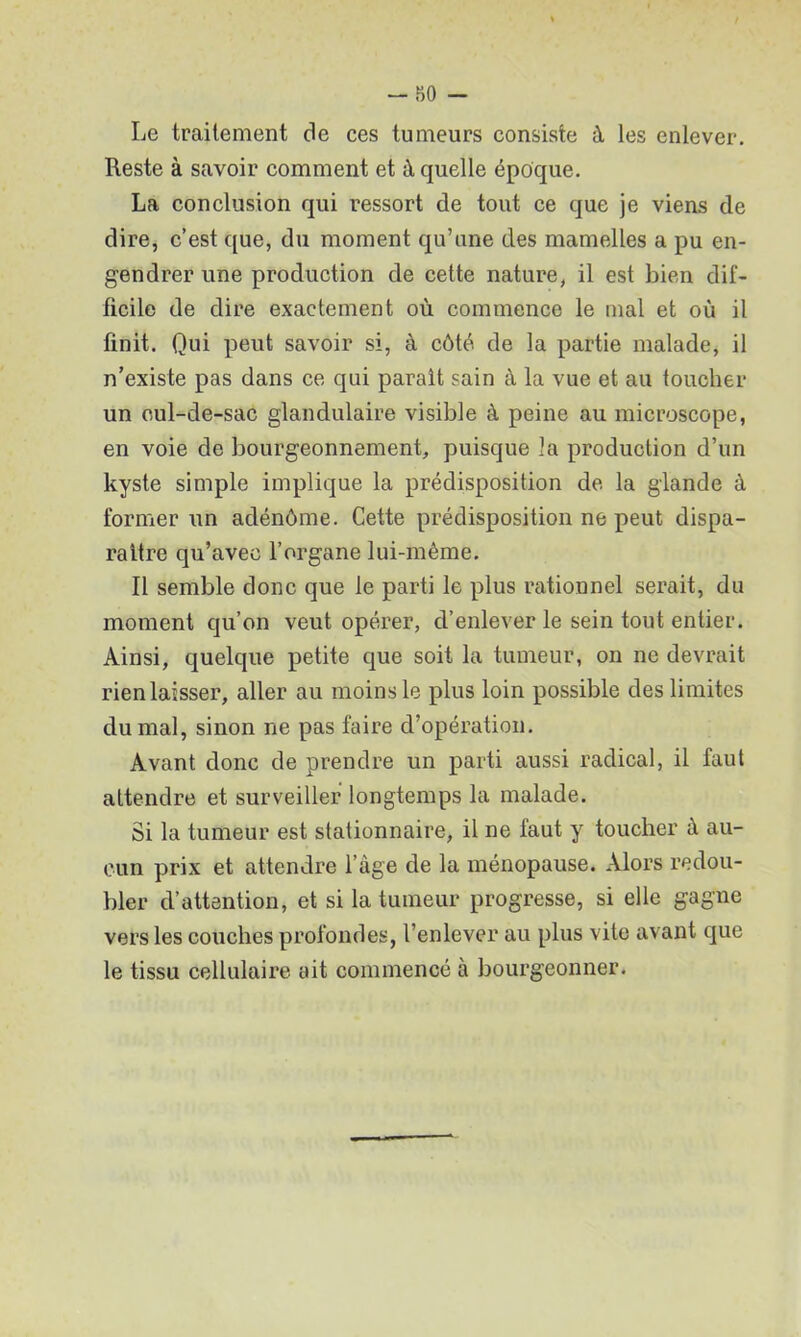 Le traitement de ces tumeurs consiste à les enlever. Reste à savoir comment et à quelle époque. La conclusion qui ressort de tout ce que je viens de dire, c’est que, du moment qu’une des mamelles a pu en- gendrer une production de cette nature, il est bien dif- ficile de dire exactement où commence le mal et où il finit. Qui peut savoir si, à côté de la partie malade, il n’existe pas dans ce qui parait sain à la vue et au toucher un oul-de-sac glandulaire visible à peine au microscope, en voie de bourgeonnement, puisque la production d’un kyste simple implique la prédisposition de la glande à former un adénôme. Cette prédisposition ne peut dispa- raître qu’avec l’organe lui-même. Il semble donc que le parti le plus rationnel serait, du moment qu’on veut opérer, d’enlever le sein tout entier. Ainsi, quelque petite que soit la tumeur, on ne devrait rien laisser, aller au moins le plus loin possible des limites du mal, sinon ne pas faire d’opération. Avant donc de prendre un parti aussi radical, il faut attendre et surveiller longtemps la malade. Si la tumeur est stationnaire, il ne faut y toucher à au- cun prix et attendre l’àge de la ménopause. Alors redou- bler d’attention, et si la tumeur progresse, si elle gagne vers les couches profondes, l’enlever au plus vite avant que le tissu cellulaire ait commencé à bourgeonner.