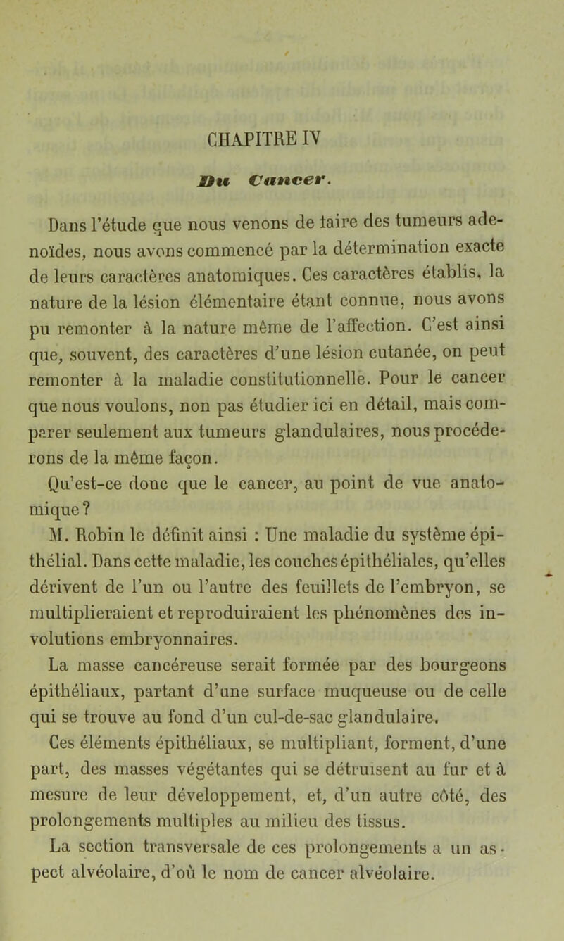 CHAPITRE IV nu Cuncer. Dans l’étude que nous venons de taire des tumeurs adé- noïdes, nous avons commencé par la détermination exacte de leurs caractères anatomiques. Ces caractères établis, la nature de la lésion élémentaire étant connue, nous avons pu remonter à la nature même de l’affection. C’est ainsi que, souvent, des caractères d’une lésion cutanée, on peut remonter à la maladie constitutionnelle. Pour le cancer que nous voulons, non pas étudier ici en détail, mais com- parer seulement aux tumeurs glandulaires, nous procéde- rons de la même façon. Qu’est-ce donc que le cancer, an point de vue anato- mique ? M. Robin le définit ainsi ; Une maladie du système épi- thélial. Dans cette maladie, les couches épithéliales, qu’elles dérivent de l’un ou l’autre des feuillets de l’embryon, se multiplieraient et reproduiraient les phénomènes des in- volutions embryonnaires. La masse cancéreuse serait formée par des bourgeons épithéliaux, partant d’une surface muqueuse ou de celle qui se trouve au fond d’un cul-de-sac glandulaire. Ces éléments épithéliaux, se multipliant, forment, d’une part, des masses végétantes qui se détruisent au fur et à mesure de leur développement, et, d’un autre cêté, des prolongements multiples au milieu des tissus. La section transversale de ces prolongements a un as • pect alvéolaire, d’où le nom de cancer alvéolaire.