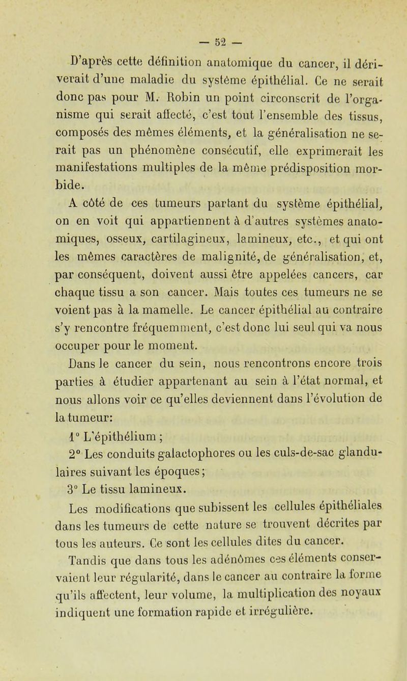 D’après cette définition anatomique du cancer, il déri- verait d’une maladie du système épithélial. Ce ne serait donc pas pour M. Robin un point circonscrit de l’orga- nisme qui serait aflecté, c’est tout l’ensemble des tissus, composés des mêmes éléments, et la généralisation ne se- rait pas un phénomène consécutif, elle exprimerait les manifestations multiples de la même prédisposition mor- bide. A côté de ces tumeurs partant du système épithélial, on en voit qui appartiennent à d’autres systèmes anato- miques, osseux, cartilagineux, lamineux, etc., et qui ont les mêmes caractères de malignité, de généralisation, et, par conséquent, doivent aussi être appelées cancers, car chaque tissu a son cancer. Mais toutes ces tumeurs ne se voient pas à la mamelle. Le cancer épithélial au contraire s’y rencontre fréquemment, c’est donc lui seul qui va nous oceuper pour le moment. Dans le caneer du sein, nous rencontrons encore trois parties à étudier appartenant au sein à l’état normal, et nous allons voir ce qu’elles deviennent dans l’évolution de la tumeur: 1“ L'épithélium ; 2° Les conduits galactophores ou les culs-de-sac glandu- laires suivant les époques; 3“ Le tissu lamineux. Les modifications que subissent les cellules epithéliales dans les tumeurs de cette nature se trouvent décrites par tous les auteurs. Ce sont les cellules dites du cancer. Tandis que dans tous les adénômes ces éléments conser- vaient leur régularité, dans le cancer au contraire la forme qu’ils affeetent, leur volume, la multiplication des noyaux indiquent une formation rapide et irrégulière.