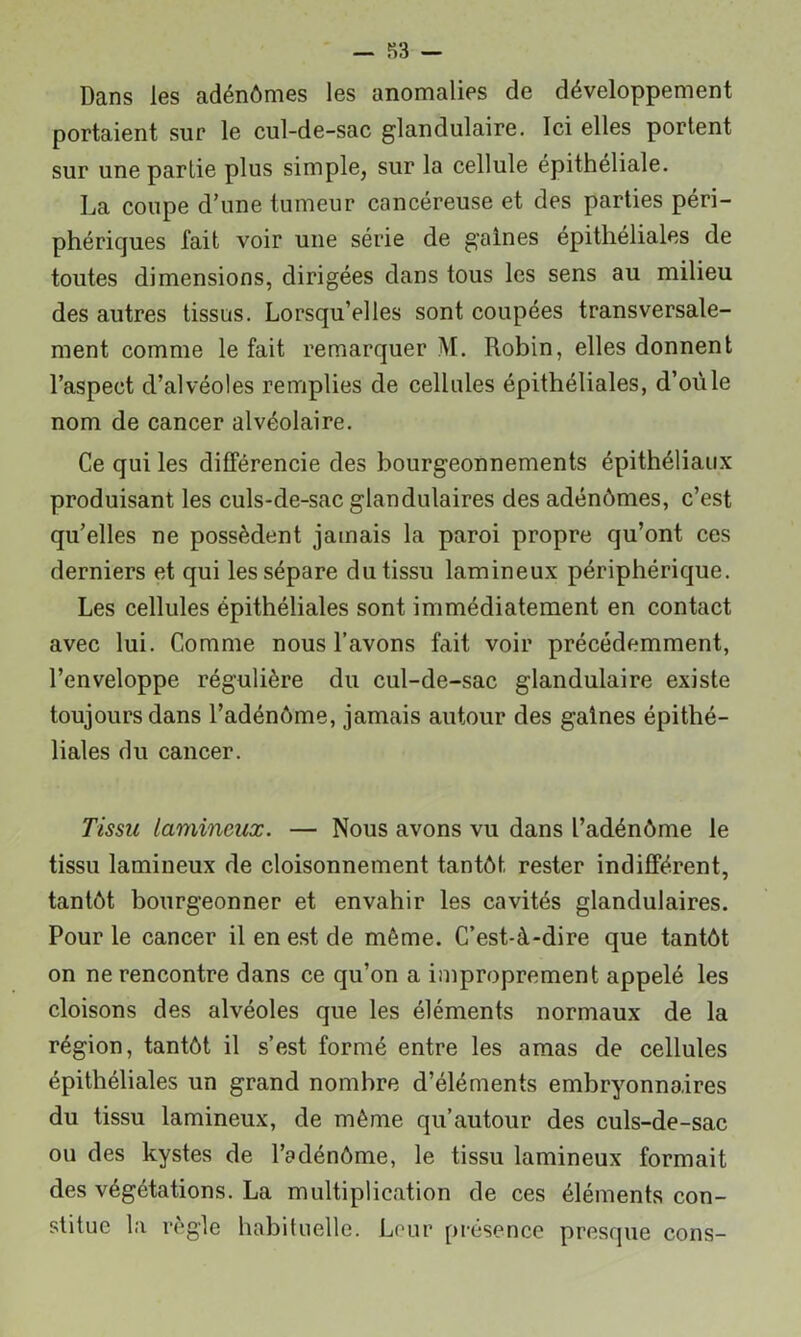 Dans les adénômes les anomalies de développement portaient sur le cul-de-sac glandulaire. Ici elles portent sur une partie plus simple, sur la cellule épithéliale. La coupe d’une tumeur cancéreuse et des parties péri- phériques fait voir une série de gaines épithéliales de toutes dimensions, dirigées dans tous les sens au milieu des autres tissus. Lorsqu’elles sont coupées transversale- ment comme le fait remarquer M. Robin, elles donnent l’aspect d’alvéoles remplies de cellules épithéliales, d’oüle nom de cancer alvéolaire. Ce qui les différencie des bourgeonnements épithéliaux produisant les culs-de-sac glandulaires des adénômes, c’est qu’elles ne possèdent jamais la paroi propre qu’ont ces derniers et qui les sépare du tissu lamineux périphérique. Les cellules épithéliales sont immédiatement en contact avec lui. Comme nous l’avons fait voir précédemment, l’enveloppe régulière du cul-de-sac glandulaire existe toujours dans l’adénôme, jamais autour des gaines épithé- liales du cancer. Tissu lamineux. — Nous avons vu dans l’adénôme le tissu lamineux de cloisonnement tantôt rester indifférent, tantôt bourgeonner et envahir les cavités glandulaires. Pour le cancer il en est de même. C’est-à-dire que tantôt on ne rencontre dans ce qu’on a improprement appelé les cloisons des alvéoles que les éléments normaux de la région, tantôt il s’est formé entre les amas de cellules épithéliales un grand nombre d’éléments embryonnaires du tissu lamineux, de même qu’autour des culs-de-sac ou des kystes de l’sdénôme, le tissu lamineux formait des végétations. La multiplication de ces éléments con- stitue la règle habituelle. Leur présence presque cons-