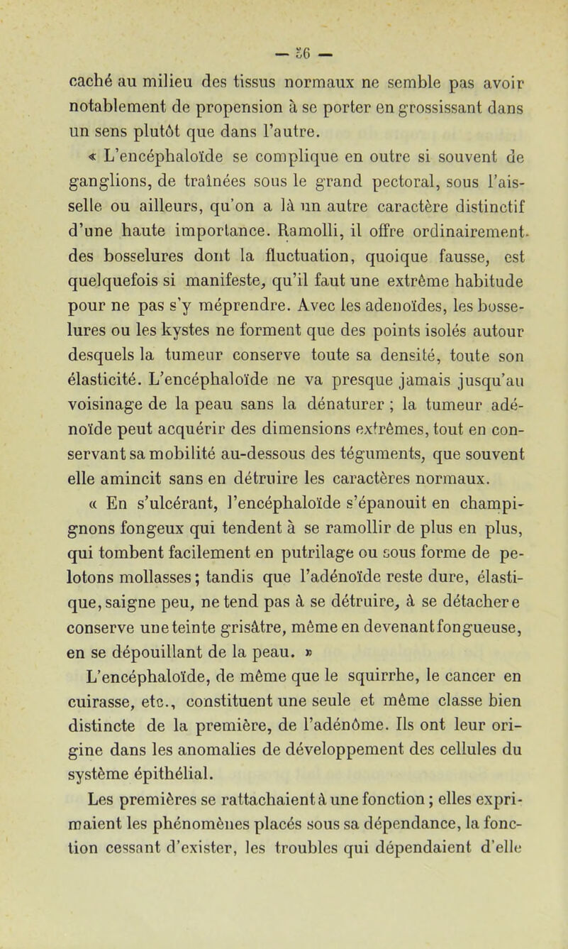 — o6 — caché au milieu des tissus normaux ne semble pas avoir notablement de propension à se porter en grossissant dans un sens plutôt que dans l’autre, « L’encépbaloïde se complique en outre si souvent de ganglions, de traînées sous le grand pectoral, sous l’ais- selle ou ailleurs, qu’on a là un autre caractère distinctif d’une haute importance. Ramolli, il offre ordinairement, des bosselures dont la fluctuation, quoique fausse, est quelquefois si manifeste, qu’il faut une extrême habitude pour ne pas s’y méprendre. Avec les adénoïdes, les bosse- lures ou les kystes ne forment que des points isolés autour desquels la tumeur conserve toute sa densité, toute son élasticité. L’encéphaloïde ne va presque jamais jusqu’au voisinage de la peau sans la dénaturer ; la tumeur adé- noïde peut acquérir des dimensions extrêmes, tout en con- servant sa mobilité au-dessous des téguments, que souvent elle amincit sans en détruire les caractères normaux. « En s’ulcérant, l’encéphaloïde s’épanouit en champi- gnons fongeux qui tendent à se ramollir de plus en plus, qui tombent facilement en putrilage ou sous forme de pe- lotons mollasses ; tandis que l’adénoïde reste dure, élasti- que, saigne peu, ne tend pas à se détruire, à se détacher e conserve uneteinte grisâtre, même en devenant fongueuse, en se dépouillant de la peau. » L’encéphaloïde, de même que le squirrhe, le cancer en cuirasse, etc., constituent une seule et même classe bien distincte de la première, de l’adénôme. Ils ont leur ori- gine dans les anomalies de développement des cellules du système épithélial. Les premières se rattachaient à une fonction ; elles expri- maient les phénomènes placés sous sa dépendance, la fonc- tion cessant d’exister, les troubles qui dépendaient d’elle