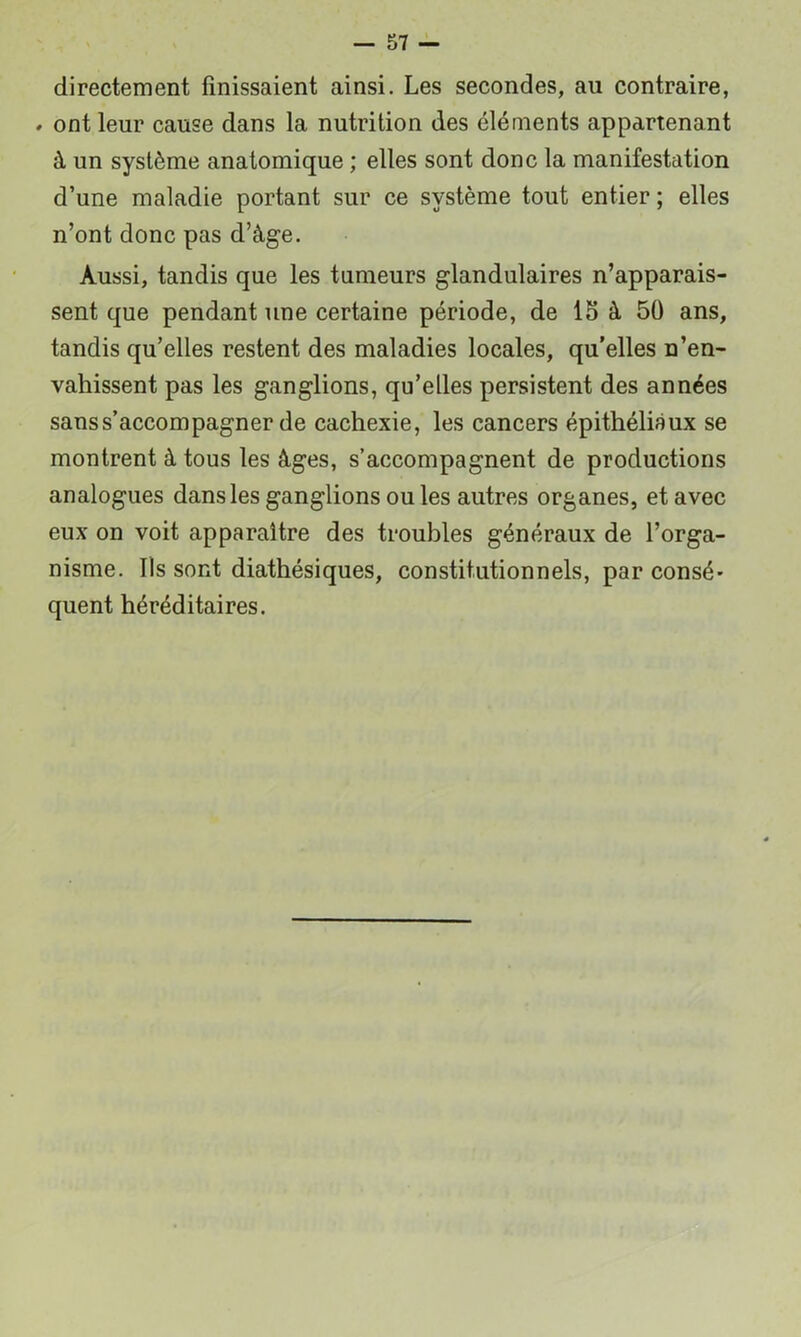 directement finissaient ainsi. Les secondes, au contraire, . ont leur cause dans la nutrition des éléments appartenant à un système anatomique ; elles sont donc la manifestation d’une maladie portant sur ce système tout entier ; elles n’ont donc pas d’âge. Aussi, tandis que les tumeurs glandulaires n’apparais- sent que pendant une certaine période, de 15 à 50 ans, tandis qu’elles restent des maladies locales, qu’elles n’en- vahissent pas les ganglions, qu’elles persistent des années sans s’accompagner de cachexie, les cancers épithéliaux se montrent à tous les âges, s’accompagnent de productions analogues dans les ganglions ou les autres organes, et avec eux on voit apparaître des troubles généraux de l’orga- nisme. Ils sont diathésiques, constitutionnels, par consé- quent héréditaires.