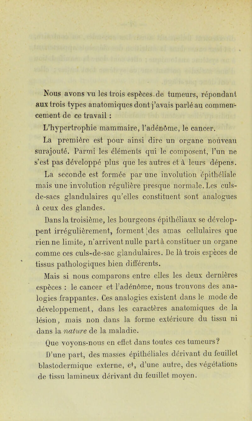 Nous avons vu. les trois espèces.de tumeurs, répondant aux trois types anatomiques dont j’avais parlé au commen- cement de ce travail : L’hypertrophie mammaire, l'adénôme, le cancer. La première est pour ainsi dire un organe nouveau surajouté. Parmi les éléments qui le composent, l’un ne s’est pas développé plus que les autres et à leurs dépens. La seconde est formée par une involution épithéliale mais une involution régulière presque normale. Les culs- de-sacs glandulaires qu’elles constituent sont analogues à ceux des glandes. Dans la troisième, les bourgeons épithéliaux se dévelop- pent irrégulièrement, forment 'des amas cellulaires que rien ne limite, n’arrivent nulle part à constituer un organe comme ces culs-de-sac glandulaires. De là trois espèces de tissus pathologiques bien différents. Mais si nous comparons entre elles les deux dernières espèces ; le cancer et l’adénôm.e, nous trouvons des ana- logies frappantes. Ces analogies existent dans le mode de développement, dans les caractères anatomiques de la lésion, mais non dans la forme extérieure du tissu ni dans la nature de la maladie. Que voyons-nous en effet dans toutes ces tumeurs? D’une part, des masses épithéliales dérivant du feuillet blastodermique externe, et, d’une autre, des végétations de tissu lamineux dérivant du feuillet moyen.