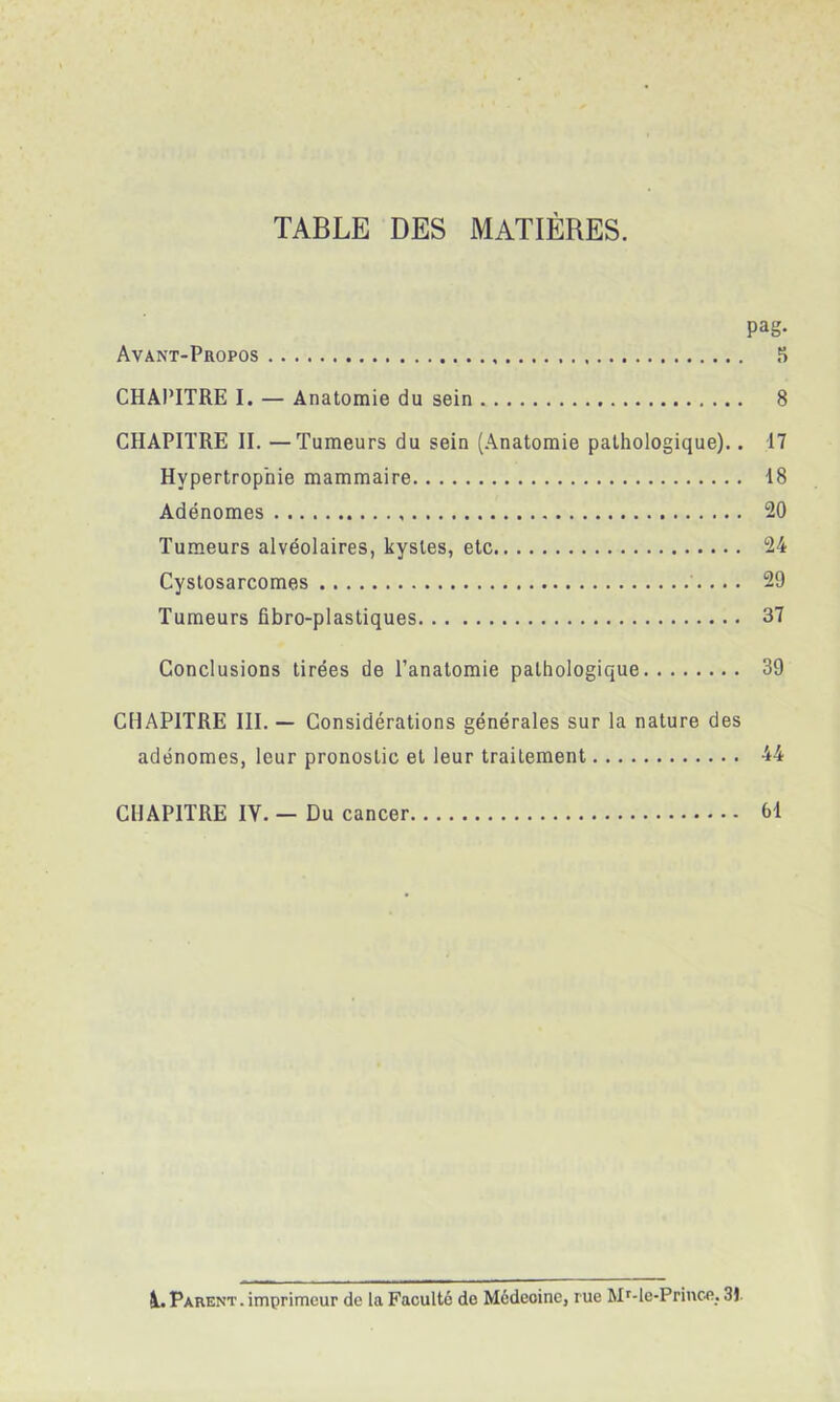 TABLE DES MATIÈRES. pag- Avant-Propos 5 CHAPITRE I. — Anatomie du sein 8 CHAPITRE II. —Tumeurs du sein (Anatomie pathologique).. 17 Hypertrophie mammaire 18 Adénomes 20 Tumeurs alvéolaires, kystes, etc 24 Cystosarcomes 29 Tumeurs fibro-plastiques 37 Conclusions tirées de l’anatomie pathologique 39 CHAPITRE III. — Considérations générales sur la nature des adénomes, leur pronostic et leur traitement 44 CHAPITRE IV. — Du cancer 61 i. Parent, imprimeur de la Faculté do Médecine, rue M'-le-Prince, 31