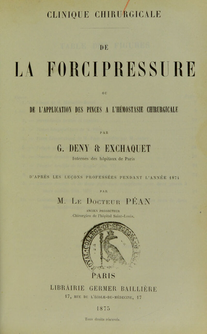 CLINIQUE CHIRURGICALE DE DE L’APPLICATION DES PINCES A L’IIÉMOSTASIE CHIRURGICALE I* A H G. DENY a EXCHAQUET Internes fies hôpitaux de Paris D’APRÈS LES LEÇONS PROFESSÉES PENDANT L’ANNÉE 187 i pau M. Le Docteur PE AN ANCIEN PltOSECTEUIl Chirurgien de l’hôpital Saint-Louis. LIBRAIRIE GERMER BAILLIÈRE 17, RUE DE L’ÉCOLE-DE-MÉDECINE, 17 18 75 Tous droits réservés.