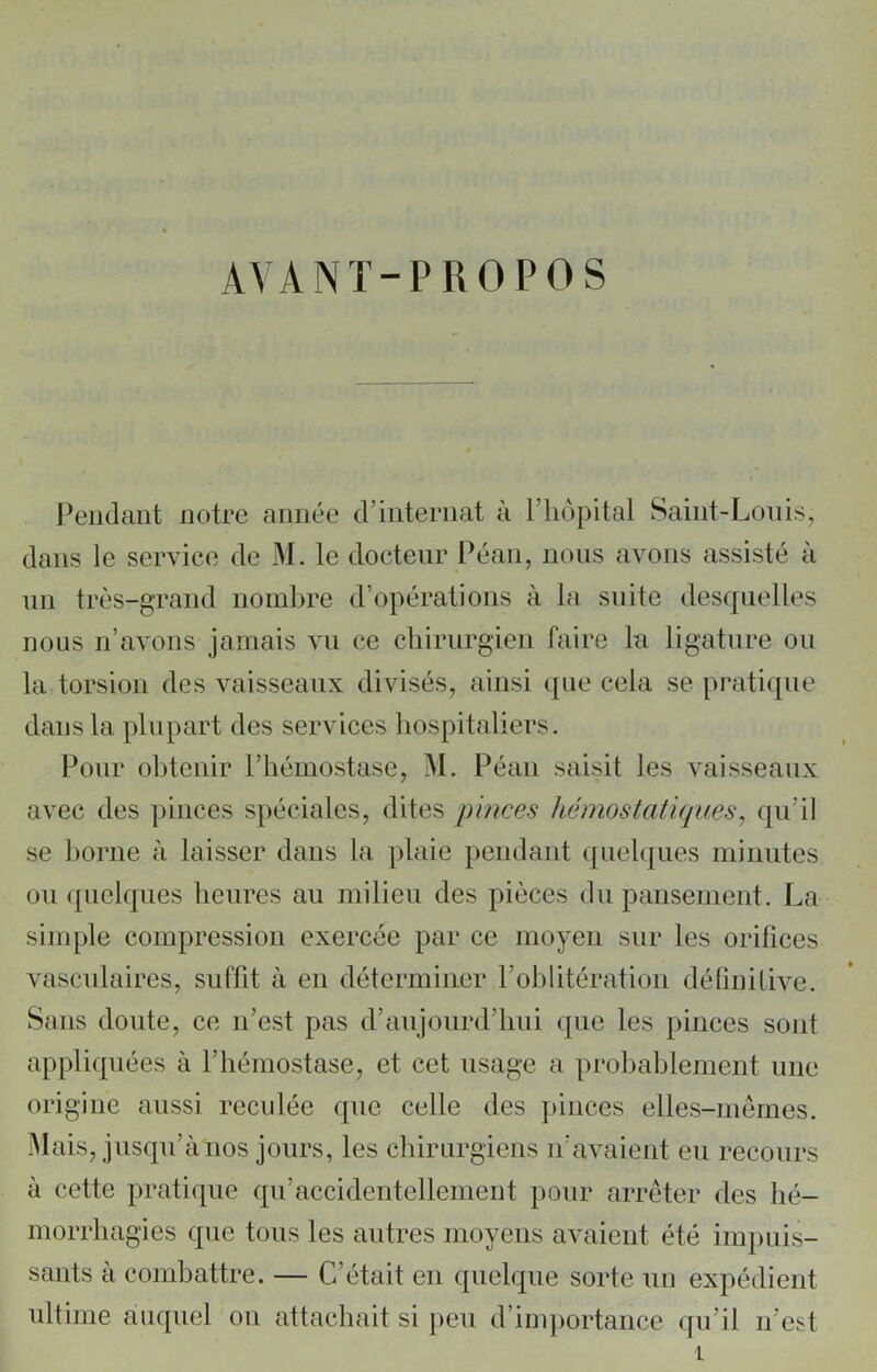 AVANT-PROPOS Pendant notre année d’internat à l’hôpital Saint-Louis, dans le service de M. le docteur Péan, nous avons assisté à un très-grand nombre d’opérations à la suite desquelles nous n’avons jamais vu ce chirurgien faire la ligature ou la torsion des vaisseaux divisés, ainsi que cela se pratique dans la plupart des services hospitaliers. Pour obtenir l’hémostase, M. Péan saisit les vaisseaux avec des pinces spéciales, dites pinces hémostatiques, qu'il se borne à laisser dans la plaie pendant quelques minutes ou quelques heures au milieu des pièces du pansement. La simple compression exercée par ce moyen sur les orifices vasculaires, suffit à en déterminer l’oblitération définitive. Sans doute, ce n’est pas d’aujourd’hui que les pinces sont appliquées à l’hémostase, et cet usage a probablement une origine aussi reculée que celle des pinces elles-mêmes. Mais, jusqu’à nos jours, les chirurgiens n’avaient eu recours à cette pratique qu’accidentellement pour arrêter des hé- morrhagies que tous les autres moyens avaient été impuis- sants à combattre. — C’était en quelque sorte un expédient ultime auquel on attachait si peu d’importance qu’il n’est