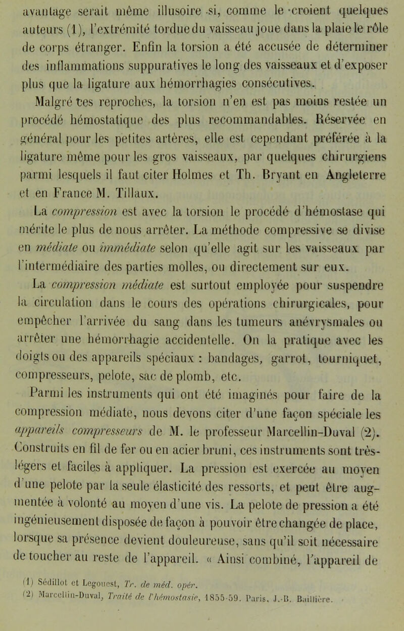 avantage serait môme illusoire si, comme le -croient quelques auteurs (1), l’extrémité tordue du vaisseau joue dans la plaie le rôle de corps étranger. Enfin la torsion a été accusée de déterminer des inflammations suppuratives le long des vaisseaux et d’exposer plus que la ligature aux hémorrhagies consécutives. Malgré tes reproches, la torsion n’en est pas moius restée un procédé hémostatique des plus recommandables. Réservée en général pour les petites artères, elle est cependant préférée à la ligature môme pour les gros vaisseaux, par quelques chirurgiens parmi lesquels il faut citer Holmes et Th. Bryant en Angleterre et en France M. Tillaux. La compression est avec la torsion le procédé d'hémostase qui mérite le plus de nous arrêter. La méthode compressive se divise en médiale ou immédiate selon qu’elle agit sur les vaisseaux par l’intermédiaire des parties molles, ou directement sur eux. La compression médiate est surtout employée pour suspendre la circulation dans le cours des opérations chirurgicales, pour empêcher l’arrivée du sang dans les tumeurs anévrysmales ou arrêter une hémorrhagie accidentelle. On la pratique avec les doigts ou des appareils spéciaux: bandages, garrot, tourniquet, compresseurs, pelote, sac de plomb, etc. Parmi les instruments qui ont été imaginés pour faire de la compression médiate, nous devons citer d’une façon spéciale les appareils compresseurs de M. le professeur Marcellin-Duval (2). Construits en fil de fer ou en acier bruni, ces instruments sont très- légers et faciles à appliquer. La pression est exercée au moyen d une pelote par la seule élasticité des ressorts, et peut être aug- mentée à volonté au moyen d’une vis. La pelote de pression a été ingénieusement disposée de façon à pouvoir être changée de place, lorsque sa présence devient douleureuse, sans qu’il soit nécessaire de toucher au reste de l’appareil. « Ainsi combiné, l'appareil de (1) Sédillol et Legoiiesl, Tr. de méd. opér. (2i Marcellin-Duval, Traité de l'Mmostasie, 1855-59. Paris. J.-B. Baillière.