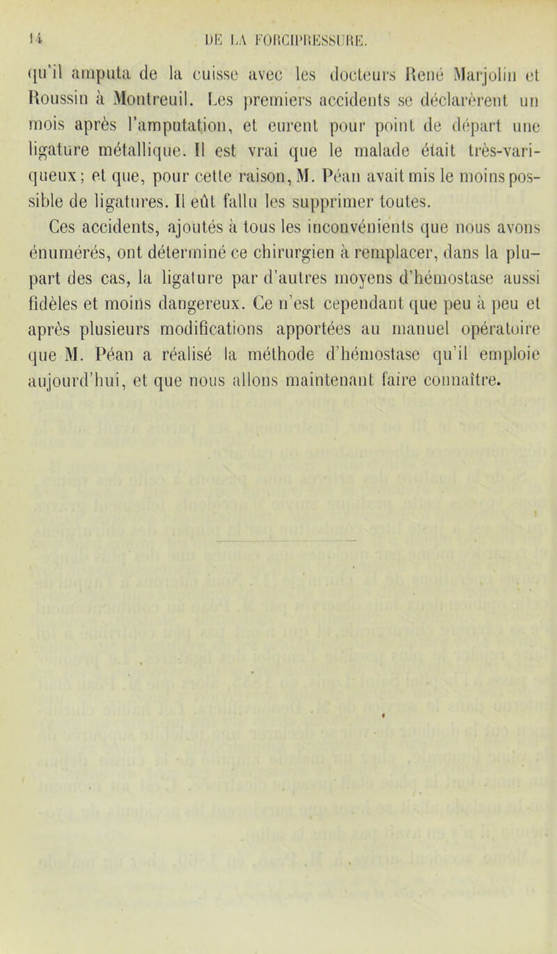 qu’il amputa de la cuisse avec les docteurs René Marjolin et Roussin à Montreuil. Les premiers accidents se déclarèrent un mois après l’amputation, et eurent pour point de départ une ligature métallique. Il est vrai que le malade était très-vari- queux; et que, pour cette raison, M. Péan avait mis le moins pos- sible de ligatures. Il eût fallu les supprimer toutes. Ces accidents, ajoutés à tous les inconvénients que nous avons énumérés, ont déterminé ce chirurgien à remplacer, dans la plu- part des cas, la ligature par d’autres moyens d’hémostase aussi fidèles et moins dangereux. Ce n’est cependant que peu à peu et après plusieurs modifications apportées au manuel opératoire que M. Péan a réalisé la méthode d’hémostase qu’il emploie aujourd’hui, et que nous allons maintenant faire connaître.