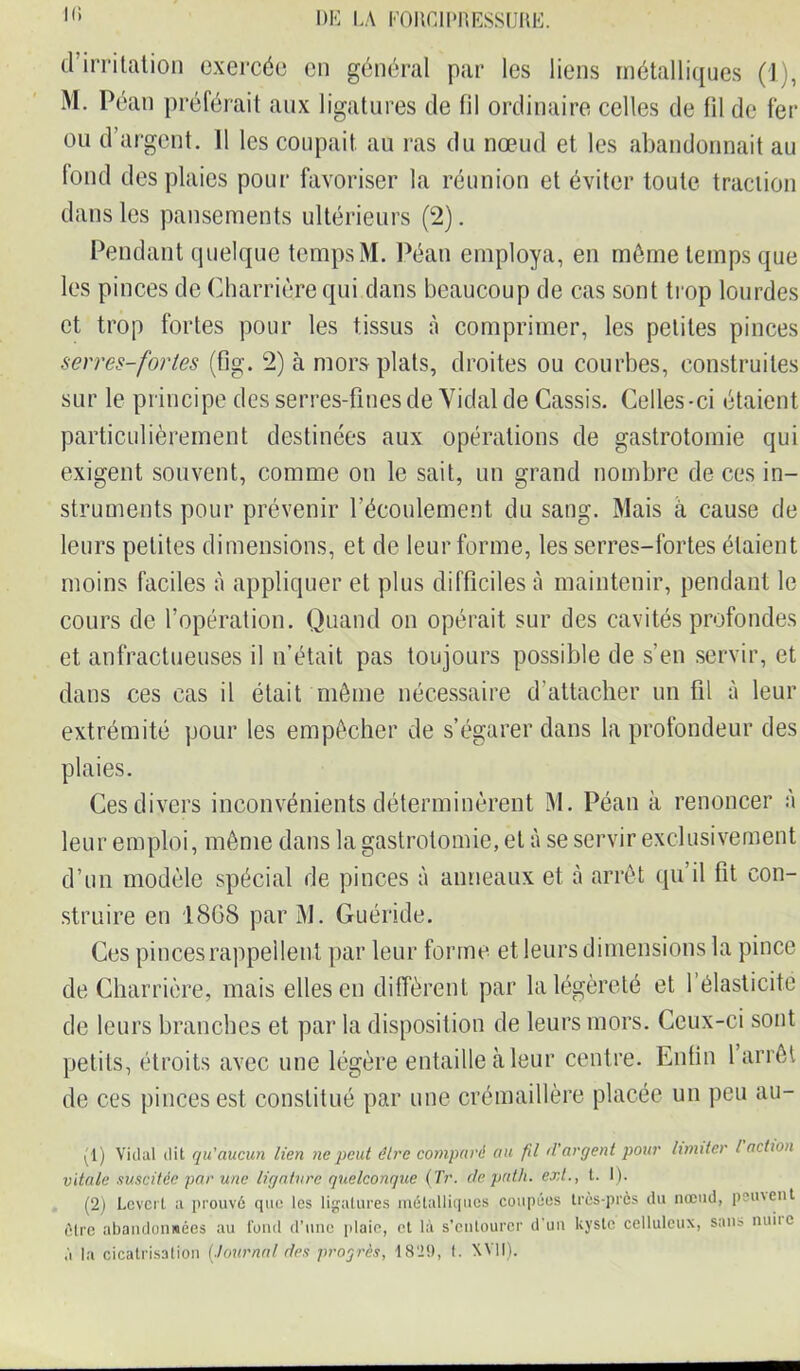 I(> DE LÀ F011CIPRESSURE. d’irritation exercée en général par les liens métalliques (1), M. Péan préférait aux ligatures de fil ordinaire celles de fil de fer ou d’argent. Il les coupait au ras du nœud et les abandonnait au fond des plaies pour favoriser la réunion et éviter toute traction dans les pansements ultérieurs (2). Pendant quelque temps M. Péan employa, en môme temps que les pinces de Charrière qui dans beaucoup de cas sont trop lourdes et trop fortes pour les tissus à comprimer, les petites pinces serres-fortes (fig. 2) à mors plats, droites ou courbes, construites sur le principe des serres-fines de Vidai de Cassis. Celles-ci étaient particulièrement destinées aux opérations de gastrotomie qui exigent souvent, comme on le sait, un grand nombre de ces in- struments pour prévenir l’écoulement du sang. Mais à cause de leurs petites dimensions, et de leur forme, les serres-fortes étaient moins faciles à appliquer et plus difficiles à maintenir, pendant le cours de l’opération. Quand on opérait sur des cavités profondes et anfractueuses il n’était pas toujours possible de s’en servir, et dans ces cas il était même nécessaire d’attacher un fil à leur extrémité pour les empêcher de s’égarer dans la profondeur des plaies. Ces divers inconvénients déterminèrent M. Péan à renoncer à leur emploi, même dans la gastrotomie, et à se servir exclusivement d’un modèle spécial de pinces à anneaux et à arrêt qu’il fit con- struire en 1868 par M. Guéride. Ces pinces rappellent par leur forme et leurs dimensions la pince de Charrière, mais elles en diffèrent par la légèreté et 1 élasticité de leurs branches et par la disposition de leurs mors. Ceux-ci sont petits, étroits avec une légère entaille à leur centre. Enfin 1 arrêt de ces pinces est constitué par une crémaillère placée un peu au- (1) Vidal dit qu'aucun lien ne peut être comparé au fil d'argent pour limiter l action vitale suscitée par une ligature quelconque (Tr. depnth. ext., t. I). (2) Levert a prouvé que les ligatures métalliques coupées très-près du nœud, peinent être abandonnées au fond d’une plaie, et là s’entourer d'un kyste celluleux, sana nuiie à la cicatrisation (.tournai des progrès, 1820, f. XVII).