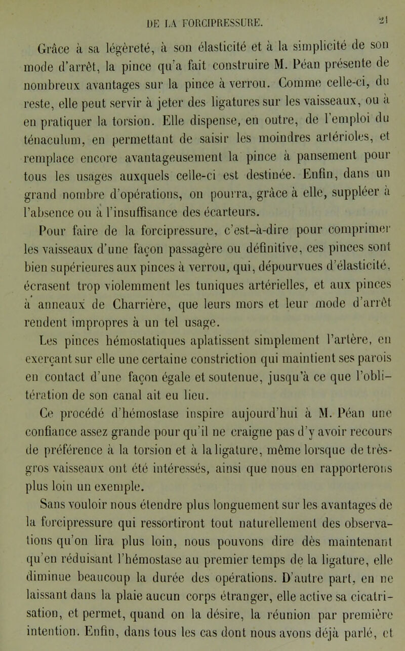 t\ Grâce à sa légèreté, à son élasticité et à la simplicité de son mode d’arrêt, la pince qu’a fait construire M. Péan présente de nombreux avantages sur la pince à verrou. Comme celle-ci, du reste, elle peut servir à jeter des ligatures sur les vaisseaux, ou a en pratiquer la torsion. Elle dispense, en outre, de 1 emploi du ténaculum, en permettant de saisir les moindres artérioles, et remplace encore avantageusement la pince à pansement pour tous les usages auxquels celle-ci est destinée. Enfin, dans un grand nombre d’opérations, on pourra, grâce à elle, suppléer a l’absence ou à l’insuffisance des écarteurs. Pour faire de la forcipressure, c’est-à-dire pour comprimer les vaisseaux d’une façon passagère ou définitive, ces pinces sont bien supérieures aux pinces à verrou, qui, dépourvues d’élasticité, écrasent trop violemment les tuniques artérielles, et aux pinces à anneaux de Charrière, que leurs mors et leur mode d’arrêt rendent impropres à un tel usage. Les pinces hémostatiques aplatissent simplement l’artère, en exerçant sur elle une certaine constriction qui maintient ses parois en contact d’une façon égale et soutenue, jusqu’à ce que l’obli- tération de son canal ait eu lieu. Ce procédé d’hémostase inspire aujourd’hui à M. Péan une confiance assez grande pour qu’il ne craigne pas d’y avoir recours de préférence à la torsion et à la ligature, même lorsque de très- gros vaisseaux ont été intéressés, ainsi que nous en rapporterons plus loin un exemple. Sans vouloir nous étendre plus longuement sur les avantages de la forcipressure qui ressortiront tout naturellement des observa- tions qu’on lira plus loin, nous pouvons dire dès maintenant qu’en réduisant l’hémostase au premier temps de la ligature, elle diminue beaucoup la durée des opérations. D’autre part, en ne laissant dans la plaie aucun corps étranger, elle active sa cicatri- sation, et permet, quand on la désire, la réunion par première intention. Enfin, dans tous les cas dont nous avons déjà parlé, et