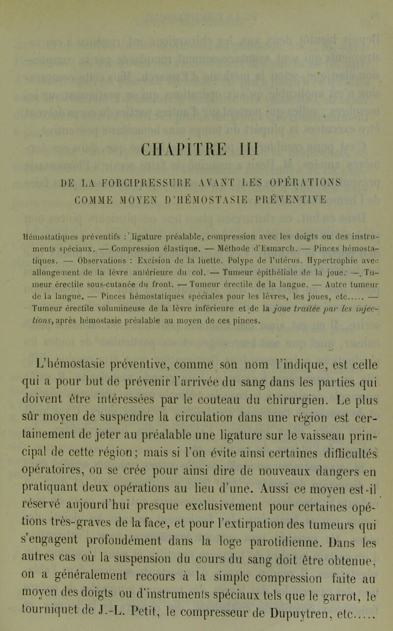 CHAPITRE II! I)E LA FORCIPRESSURE AVANT LES OPÉRATIONS COMME MOYEN D’HÉMOSTASIE PRÉVENTIVE Hémostatiques préventifs : ’ligature préalable, compression avec les doigts ou des instru- ments spéciaux. —Compression élastique. — Méthode d’Esmarch. — Pinces hémosta- tiques. — Observations : Excision de la luette. Polype de l’utérus. Hypertrophie avec- allongement de la lèvre antérieure du col. —Tumeur épithéliale de la joue; —.Tu- meur érectile sous-cutanée du front. — Tumeur érectile de la langue. — Autre tumeur de la langue. — Pinces hémostatiques spéciales pour les lèvres, les joues, etc — Tumeur érectile volumineuse de la lèvre inférieure et de la joue traitée par les injec- tions, après hémostasie préalable au moyen de ces pinces. L’hémostasie préventive, comme son nom l’indique, est celle qui a pour but de prévenir l’arrivée du sang dans les parties qui doivent être intéressées par le couteau du chirurgien. Le plus sûr moyen de suspendre la circulation dans une région est cer- tainement de jeter au préalable une ligature sur le vaisseau prin- cipal de cette région; mais si l’on évite ainsi certaines ditïicultés opératoires, on se crée pour ainsi dire de nouveaux dangers en pratiquant deux opérations au lieu d’une. Aussi ce moyen est-il réservé aujourd’hui presque exclusivement pour certaines opé- tions très-graves de la face, et pour l’extirpation des tumeurs qui s’engagent profondément dans la loge parotidienne. Dans les autres cas où la suspension du cours du sang doit être obtenue, on a généralement recours à la simple compression faite au moyen des doigts ou d’instrumenls spéciaux tels que le garrot, le tourniquet de J.-L. Petit, le compresseur de Dupuytren, etc