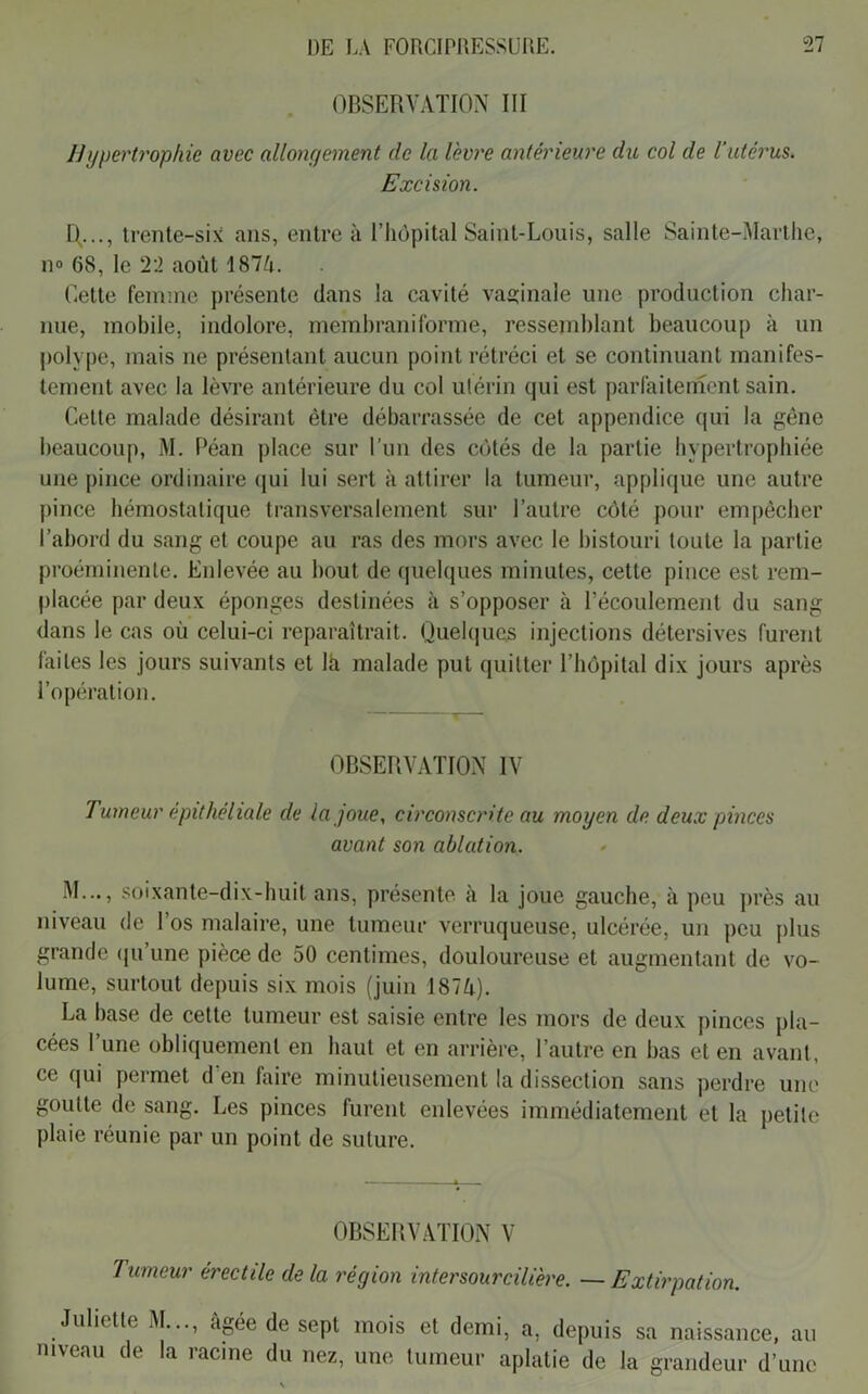 OBSERVATION III Hypertrophie avec allongement de la lèvre antérieure du col de l’utérus. Excision. R..., trente-six ans, entre à l’hôpital Saint-Louis, salle Sainte-Marthe, n» 68, le 22 août 187û. Cette femme présente dans la cavité vaginale une production char- nue, mobile, indolore, memhraniforme, ressemblant beaucoup à un polype, mais ne présentant aucun point rétréci et se continuant manifes- tement avec la lèvre antérieure du col utérin qui est parfaitement sain. Cette malade désirant être débarrassée de cet appendice qui la gêne beaucoup, M. Péan place sur l’un des côtés de la partie hypertrophiée une pince ordinaire qui lui sert à attirer la tumeur, applique une autre pince hémostatique transversalement sur l’autre côté pour empêcher l’abord du sang et coupe au ras des mors avec le bistouri toute la partie proéminente. Enlevée au bout de quelques minutes, cette pince est rem- placée par deux éponges destinées il s’opposer à l’écoulement du sang dans le cas où celui-ci reparaîtrait. Quelques injections détersives furent laites les jours suivants et là malade put quitter l’hôpital dix jours après l’opération. OBSERVATION IV Tumeur epithéliale de la joue, circonscrite au moyen de deux pinces avant son ablation. M..., soixante-dix-huit ans, présente à la joue gauche, à peu près au niveau de l’os malaire, une tumeur verruqueuse, ulcérée, un peu plus grande qu’une pièce de 50 centimes, douloureuse et augmentant de vo- lume, surtout depuis six mois (juin 1874). La base de cette tumeur est saisie entre les mors de deux pinces pla- cées l’une obliquement en haut et en arrière, l’autre en bas et en avant, ce qui permet d’en faire minutieusement la dissection sans perdre une goutte de sang. Les pinces furent enlevées immédiatement et la petite plaie réunie par un point de suture. OBSERVATION V 7 umeur érectile de la région inter sourcilière. — Extirpation. Juliette M..., âgée de sept mois et demi, a, depuis sa naissance, au niveau de la racine du nez, une tumeur aplatie de la grandeur d’une