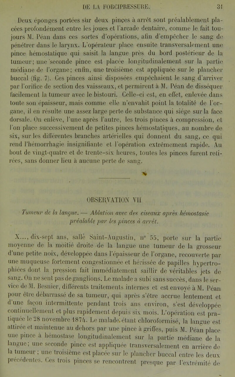 Deux éponges portées sur deux pinces à arrêt sont préalablement pla- cées profondément entre les joues et l’arcade dentaire, comme le fait tou- jours M. Péan dans ces sortes d’opérations, afin d’empêcher le sang de pénétrer dans le larynx. L'opérateur place ensuite transversalement une pince hémostatique qui saisit la langue près du bord postérieur de la tumeur; une seconde pince est placée longitudinalement sur la partie médiane de l’organe; enfin, une troisième est appliquée sur le plancher buccal (fi'g. 7). Ces pinces ainsi disposées empêchaient le sang d’arriver par l’orifice de section des vaisseaux, et permirent à M. Péan de disséquer facilement la tumeur avec le bistouri. Celle-ci est, en effet, enlevée dans toute son épaisseur, mais comme elle n’envahit point la totalité de l’or- gane, il en résulte une assez large perte de substance qui siège sur la face dorsale. On enlève, l’une après l’autre, les trois pinces à compression, et l’on place successivement de petites pinces hémostatiques, au nombre de six, sur les différentes branches artérielles qui donnent du sang, ce qui rend l’hémorrhagie insignifiante et l’opération extrêmement rapide. Au bout de vingt-quatre et de trente-six heures, toutes les pinces furent reti- rées, sans donner lieu à aucune perte de sang. % OBSERVATION VU Tumeur de la langue. — Ablation avec des ciseaux après hémostasie préalable par les pinces à arrêt. X..., dix-sept ans, salle Saint-Augustin, n° 55, porte sur la partie moyenne de la moitié droite de la langue une tumeur de la grosseur d’une petite noix, développée dans l’épaisseur de l’organe, recouverte par une muqueuse fortement congestionnée et hérissée de papilles hypertro- phiées dont la pression fait immédiatement saillir de véritables jets de sang. On ne sent pas de ganglions. Le malade a subi sans succès, dans le ser- vice de.Al. Besnier, différents traitements internes et est envoyé à M. Péan pour être débarrassé de sa tumeur, qui après s’étre accrue lentement et d une façon intermittente pendant trois ans environ, s’est développée continuellement et plus rapidement depuis six mois. L’opération est pra- tiquée le 28 novembre 1874. Le malade*étant chloroformisé, la langue est attirée et maintenue au dehors par une pince à griffes, puis M. Péan place une pince à hémostase longitudinalement sur la partie médiane de la langue ; une seconde pince est appliquée transversalement en arrière de la tumeur ; une troisième est placée sur le plancher buccal entre les deux précédentes. Ces trois pinces se rencontrent presque par l’extrémité do