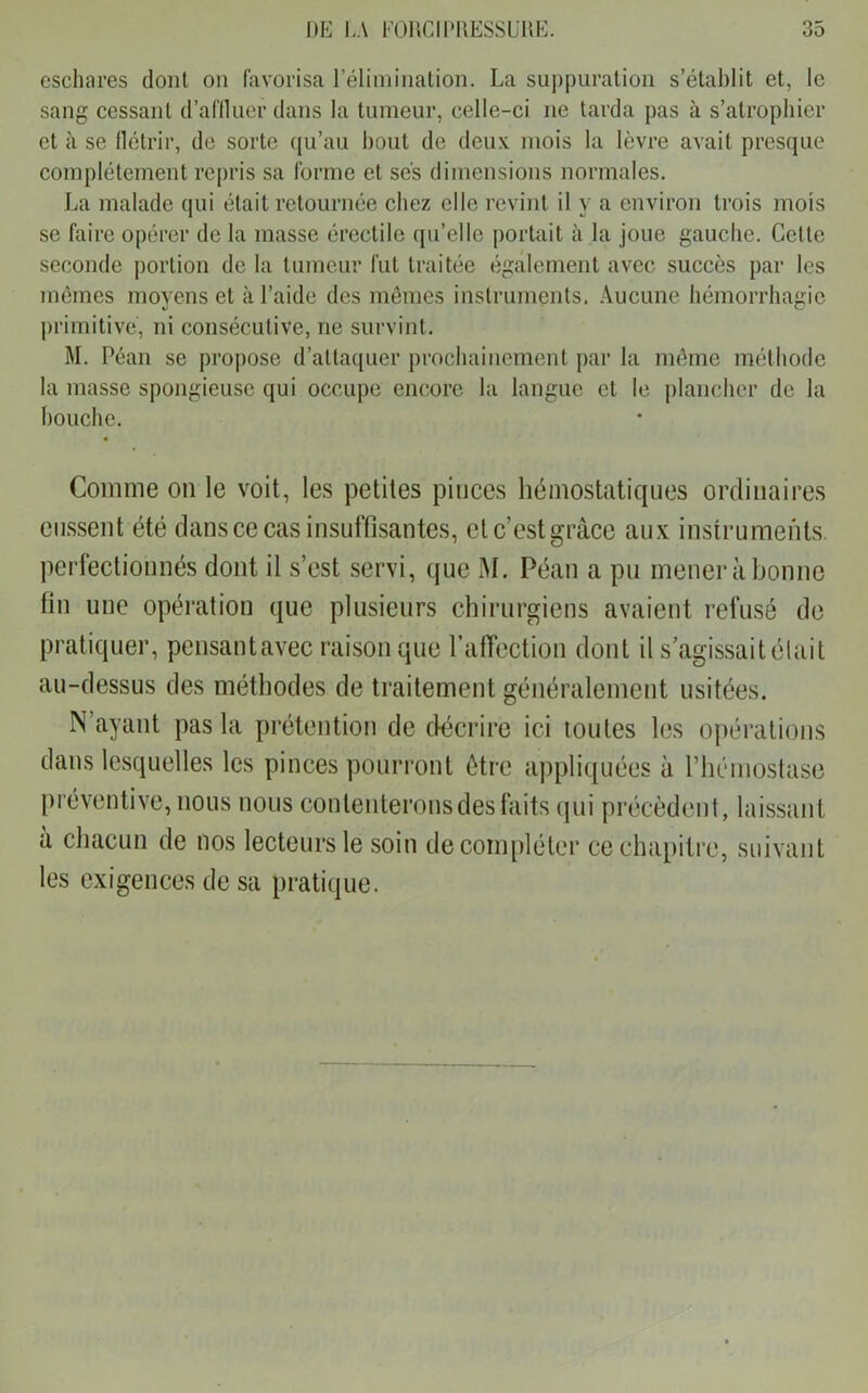 eschares dont on favorisa l’élimination. La suppuration s’établit et, le sang cessant d’affluer dans la tumeur, celle-ci ne tarda pas à s’atrophier et à se flétrir, de sorte qu’au bout de deux mois la lèvre avait presque complètement repris sa forme et ses dimensions normales. La malade qui était retournée chez elle revint il y a environ trois mois se faire opérer de la masse érectile qu’elle portait à la joue gauche. Cette seconde portion de la tumeur fut traitée également avec succès par les mêmes moyens et à l’aide des mêmes instruments. Aucune hémorrhagie primitive, ni consécutive, ne survint. M. Péan se propose d’attaquer prochainement par la même méthode la masse spongieuse qui occupe encore la langue et le plancher de la bouche. Comme on le voit, les petites pinces hémostatiques ordinaires eussent été dans ce cas insuffisantes, et c’est grâce aux instruments, perfectionnés dont il s’est servi, que M. Péan a pu mener à bonne fin une opération que plusieurs chirurgiens avaient refusé de pratiquer, pensantavec raison que l’affection dont il s agissait était au-dessus des méthodes de traitement généralement usitées. dans lesquelles les pinces pourront être appliquées à l’hémostase préventive, nous nous contenterons des faits qui précèdent, laissant à chacun de nos lecteurs le soin de compléter ce chapitre, suivant les exigences de sa pratique.