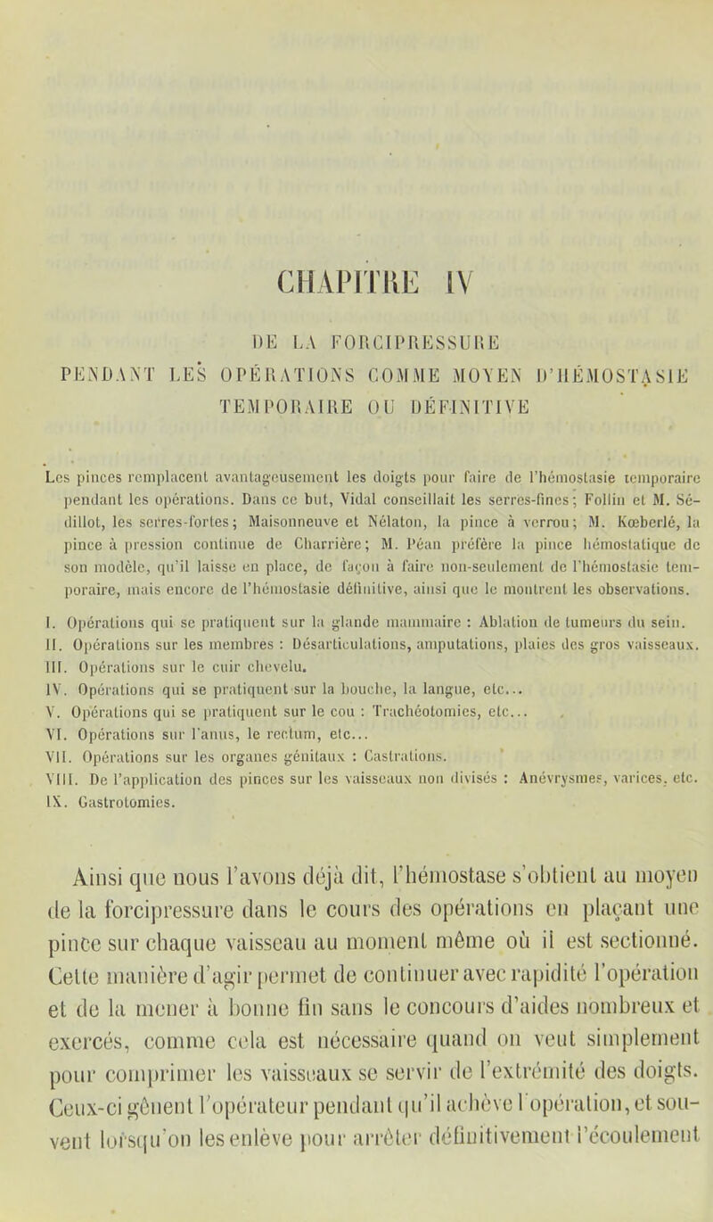 CHAPITRE IV DE LA F 0 R CI P R E S S U R Ë PENDANT LES OPÉRATIONS COMME MOYEN D’HÉMOSTASIE TEMPORAIRE OU DÉFINITIVE Les pinces remplacent avantageusement les doigts pour faire de l’hémostasie temporaire pendant les opérations. Dans ce but. Vidal conseillait les serres-fines; Follin et M. Sé- dillot, les serres-fortes; Maisonneuve et Nélaton, la pince à verrou; M. Kœberlé, la pince à pression continue de Charrière; M. Péan préfère la pince hémostatique de son modèle, qu’il laisse en place, de façon à faire non-seulement de l’hémostasie tem- poraire, mais encore de l’hémostasie définitive, ainsi que le montrent les observations. I. Opérations qui se pratiquent sur la glande mammaire : Ablation de tumeurs du sein. II. Opérations sur les membres : Désarticulations, amputations, plaies des gros vaisseaux. III. Opérations sur le cuir chevelu. IV. Opérations qui se pratiquent sur la bouche, la langue, etc... V. Opérations qui se pratiquent sur le cou : Trachéotomies, etc... VI. Opérations sur l'anus, le rectum, etc... VII. Opérations sur les organes génitaux : Castrations. VIII. De l’application des pinces sur les vaisseaux non divisés : Anévrysmes, varices, etc. IX. Gastrotomies. Ainsi que nous l’avons déjà dit, L’hémostase s’obtient au moyen de la forcipressure dans le cours des opérations en plaçant une pince sur chaque vaisseau au moment môme où il est sectionné. Celte manière d’agir permet de continuer avec rapidité l’opération et de la mener à bonne fin sans le concours d’aides nombreux et exercés, comme cela est nécessaire quand on veut simplement pour comprimer les vaisseaux se servir de l’extrémité des doigts. Ceux-ci gênent l'opérateur pendant qu’il achève 1 opération, et sou- vent lorsqu’on les enlève pour arrêter définitivement l’écoulement