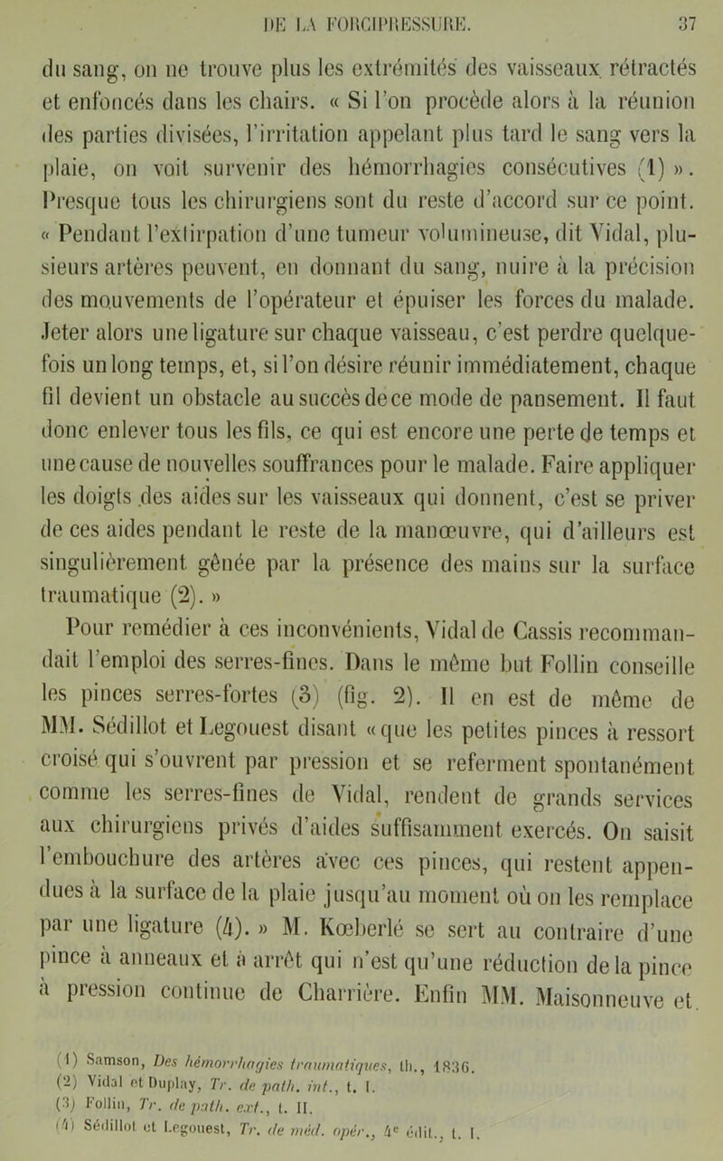 du sang, on ne trouve plus les extrémités des vaisseaux rétractés et enfoncés dans les chairs. « Si l’on procède alors à la réunion des parties divisées, l’irritation appelant plus tard le sang vers la plaie, on voit survenir des hémorrhagies consécutives (1) ». Presque tous les chirurgiens sont du reste d’accord sur ce point. « Pendant l’extirpation d’une tumeur volumineuse, dit Vidal, plu- sieurs artères peuvent, en donnant du sang, nuire à la précision des mouvements de l’opérateur et épuiser les forces du malade. Jeter alors une ligature sur chaque vaisseau, c’est perdre quelque- fois un long temps, et, si l’on désire réunir immédiatement, chaque fil devient un obstacle au succès dece mode de pansement. Il faut donc enlever tous les fils, ce qui est encore une perte de temps et une cause de nouvelles souffrances pour le malade. Faire appliquer les doigts des aides sur les vaisseaux qui donnent, c’est se priver de ces aides pendant le reste de la manœuvre, qui d’ailleurs est singulièrement gênée par la présence des mains sur la surface traumatique (2). » Pour remédier à ces inconvénients, Vidal de Cassis recomman- dait l’emploi des serres-fines. Dans le même but Follin conseille les pinces serres-fortes (3)' (fig. 2). Il en est de même de MM. Sédillot et Legouest disant «que les petites pinces à ressort croisé qui s’ouvrent par pression et se referment spontanément comme les serres-fines de Vidal, rendent de grands services aux chirurgiens privés d’aides suffisamment exercés. On saisit l’embouchure des artères avec ces pinces, qui restent appen- dues a la surface de la plaie jusqu’au moment où on les remplace par une ligature (/i). » M. Kœberlé se sert au contraire d’une pince a anneaux et à arrêt qui n’est qu’une réduction delà pince à pression continue de Charrière. Enfin MM. Maisonneuve et. i l) Samson, Des hémorrhagies traumatiques, lli., 18lîG. (2) Vidal etDüplay, Tr. de path. int., t. I. (i * 3) Follin, Tr. de path. ext., t. II. d\) Sédillot et Legouest, Tr. de méd. opèr.} 4 e édit., t, I.