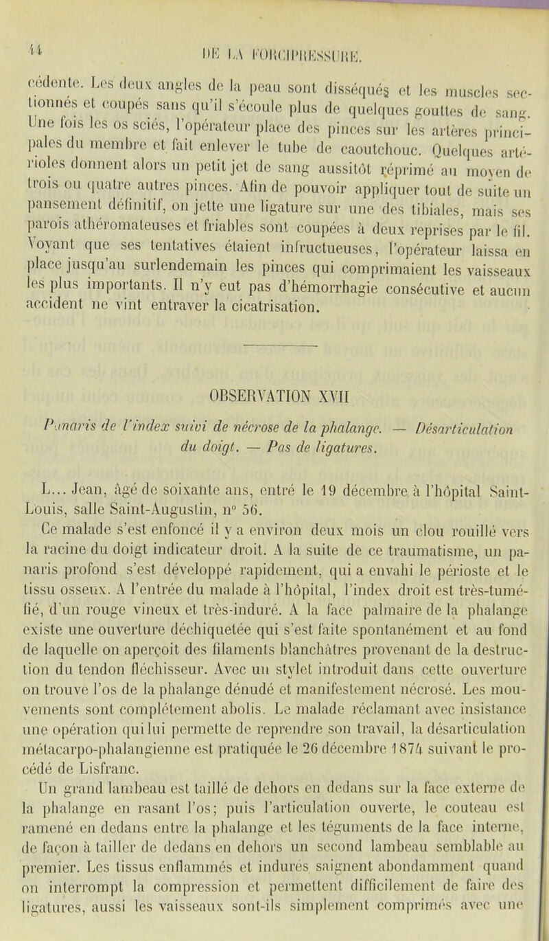 U l*K l„\ FOlîCII'IIKSSliUK. cédente. Les deux angles de la peau sont disséqués et les muscles sec- tionnes et coupés sans qu’il s’écoule plus de quelques gouttes de sang. Lue fois les os scies, 1 opérateur place des pinces sur les artères princi- pales du membre et lail enlever le tube de caoutchouc. Quelques arté- rioles donnent alors un petit jet de sang aussitôt imprimé au moyen de trois ou quatre autres pinces. Afin de pouvoir appliquer tout de suite un pansement définitif, on jette une ligature sur une des tibiales, mais ses parois athéromateuses et friables sont coupées à deux reprises par le fil. Voyant que ses tentatives étaient infructueuses, l’opérateur laissa en place jusqu’au surlendemain les pinces qui comprimaient les vaisseaux les plus importants. II n y eut pas d’hémorrhagie consécutive et aucun accident ne vint entraver la cicatrisation. OBSERVATION XVII Panaris de l’index suivi de nécrose de la phalange. — Désarticulation du doigt. — Pas de ligatures. L... Jean, âgé de soixante ans, entré le 19 décembre à l’hôpital Saint- Louis, salle Saint-Augustin, n° 56. Ce malade s’est enfoncé il y a environ deux mois un clou rouillé vers la racine du doigt indicateur droit. À la suite de ce traumatisme, un pa- naris profond s’est développé rapidement, qui a envahi le périoste et le tissu osseux. A l’entrée du malade à l’hôpital, l’index droit est très-tumé- fié, d'un rouge vineux et très-induré. A la face palmaire de la phalange existe une ouverture déchiquetée qui s’est faite spontanément et au fond de laquelle on aperçoit des filaments blanchâtres provenant de la destruc- tion du tendon fléchisseur. Avec un stylet introduit dans cette ouverture on trouve l’os de la phalange dénudé et manifestement nécrosé. Les mou- vements sont complètement abolis. Le malade réclamant avec insistance une opération qui lui permette de reprendre son travail, la désarticulation métacarpo-phalangienne est pratiquée le 26 décembre 1874 suivant le pro- cédé de Lisfranc. Un grand lambeau est taillé de dehors en dedans sur la face externe (h* la phalange en rasant l’os; puis l’articulation ouverte, le couteau est ramené en dedans entre la phalange et les téguments de la face interne, de façon à tailler de dedans en dehors un second lambeau semblable au premier. Les tissus enflammés et indurés saignent abondamment quand on interrompt la compression et permettent difficilement de faire des ligatures, aussi les vaisseaux sont-ils simplement comprimés avec une