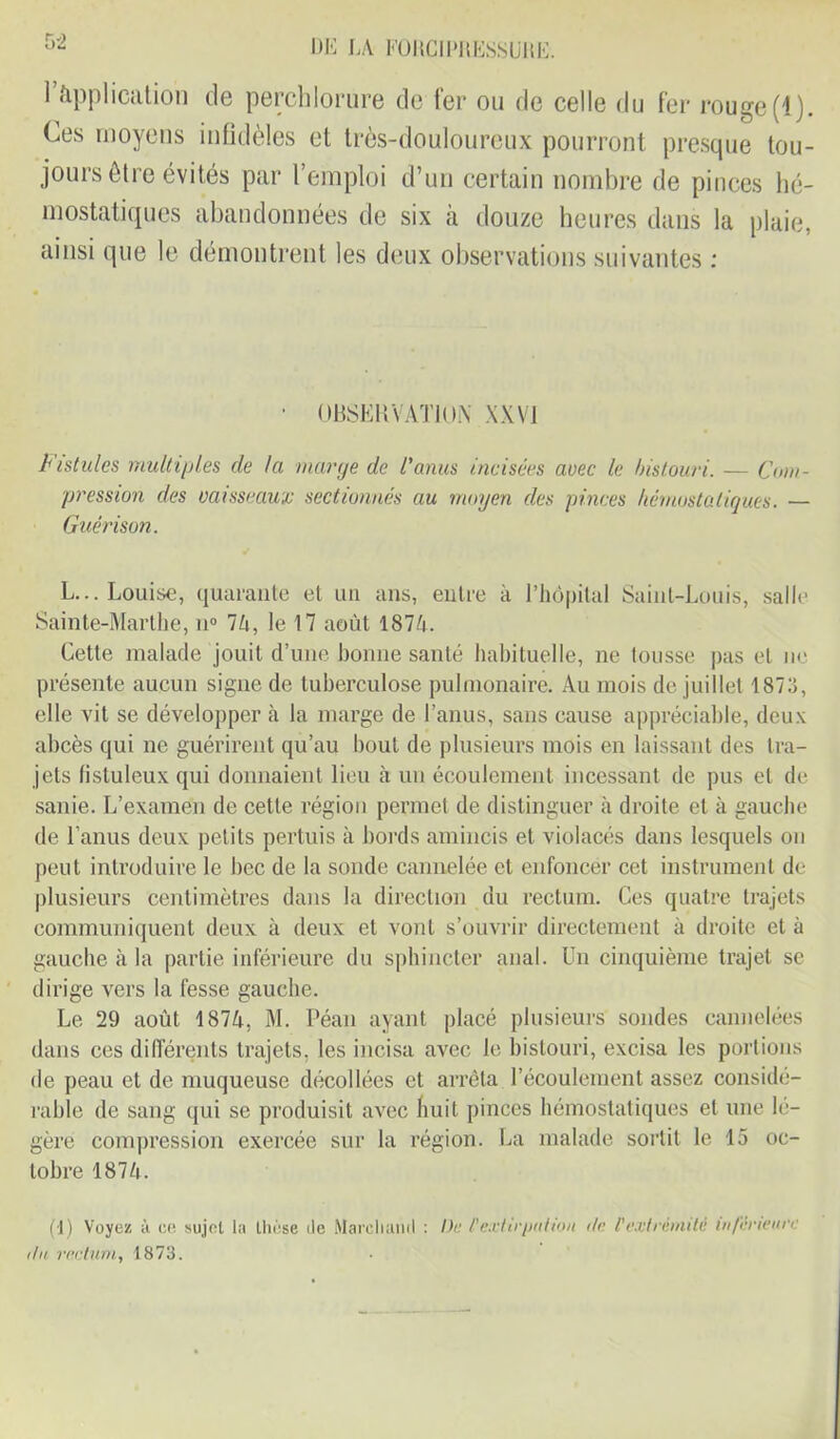 r>2 1 Application de perchlorure de fer ou de celle du fer rouge (1). Ces moyens infidèles et très-douloureux pourront presque tou- jours être évités par l’emploi d’un certain nombre de pinces hé- mostatiques abandonnées de six à douze heures dans la plaie, ainsi que le démontrent les deux observations suivantes : • OBSERVATION XXVI Fistules multiples de Ici marge de l’anus incisées avec le bistouri. — Com- pression des vaisseaux sectionnés au moyen des pinces hémostatiques. — Guérison. L... Louise, quarante et un ans, entre à l’hôpital Saint-Louis, salle Sainte-Marthe, u° 74, le 17 août 1874. Cette malade jouit d’une bonne santé habituelle, ne tousse pas et ne présente aucun signe de tuberculose pulmonaire. Au mois de juillet 1873, elle vit se développer à la marge de l’anus, sans cause appréciable, deux abcès qui ne guérirent qu’au bout de plusieurs mois en laissant des tra- jets fistuleux qui donnaient lieu à un écoulement incessant de pus et de sanie. L’examen de cette région permet de distinguer à droite et à gauche de l’anus deux petits pertuis à bords amincis et violacés dans lesquels ou peut introduire le bec de la sonde cannelée et enfoncer cet instrument de plusieurs centimètres dans la direction du rectum. Ces quatre trajets communiquent deux à deux et vont s’ouvrir directement à droite et à gauche à la partie inférieure du sphincter anal. Un cinquième trajet se dirige vers la fesse gauche. Le 29 août 1874, M. Péan ayant placé plusieurs sondes cannelées dans ces différents trajets, les incisa avec le bistouri, excisa les portions de peau et de muqueuse décollées et arrêta l’écoulement assez considé- rable de sang qui se produisit avec huit pinces hémostatiques et une lé- gère compression exercée sur la région. La malade sortit le 15 oc- tobre 1874. du rectum, 1873.