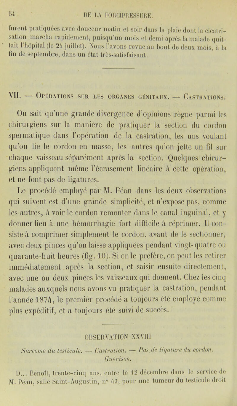 lurent pratiquées avec douceur malin et soir dans la plaie dont la cicatri- sation marcha rapidement, puisqu’un mois cl demi après la malade quit- tait l’hôpital (le 2'\ juillet). Nous l’avons revue au bout de deux mois, à la fin de septembre, dans un état très-satisfaisant. VII. — Opérations sur les organes génitaux. — Castrations. On sait qu’une grande divergence d’opinions règne parmi les chirurgiens sur la manière de pratiquer la section du cordon spermatique dans l’opération de la castration, les uns voulant qu’on lie le cordon en masse, les autres qu’on jette un fil sur chaque vaisseau séparément après la section. Quelques chirur- giens appliquent même l’écrasement linéaire à cette opération, et ne font pas de ligatures. Le procédé employé par M. Péan dans les deux observations qui suivent est d’une grande simplicité, et n’expose pas, comme les autres, à voir le cordon remonter dans le canal inguinal, et y donner lieu à une hémorrhagie fort difficile à réprimer. 11 con- siste à comprimer simplement le cordon, avant de le sectionner, avec deux pinces qu’on laisse appliquées pendant vingt-quatre ou quarante-huit heures (fig. 10). Si on le préfère, on peut les retirer immédiatement après la section, et saisir ensuite directement, avec une ou deux pinces les vaisseaux qui donnent. Chez les cinq malades auxquels nous avons vu pratiquer la castration, pendant l’année 1874, le premier procédé a toujours été employé comme plus expéditif, et a toujours été suivi de succès. OBSERVATION XXVIII Sarcome du testicule. — Castration. — Pas de ligature du cordon. Guérison. D... Benoît, trente-cinq ans, entre le 12 décembre dans le service de M. Péan, salle Saint-Augustin, n° A3, pour une tumeur du testicule droit