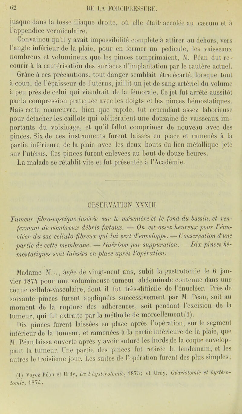 <>2 DE LÀ FCmCII'UKSSl IîK. jusque dans la lusse iliaque droite, où elle était’accolée au cæcum et à l’appendice verraiculaire. Convaincu qu’il y avait impossibilité complète à attirer au dehors, vers l’angle inférieur de la plaie, pour en former un pédicule, les vaisseaux nombreux et volumineux que les pinces comprimaient, M. Péan dut re- courir à la cautérisation des surfaces d’implantation par le cautère actuel. Grâce à ces précautions, tout danger semblait être écarté, lorsque tout à coup, de l’épaisseur de l’utérus, jaillit un jet de sang artériel du volume à peu près de celui qui viendrait de la fémorale. Ce jet fut arrêté aussitôt parla compression pratiquée avec les doigts* et les pinces hémostatiques. Mais cette manœuvre, bien que rapide, fut cependant assez laborieuse pour détacher les caillots qui oblitéraient une douzaine de vaisseaux im- portants du voisinage, et qu’il fallut comprimer de nouveau avec des pinces. Six de ces instruments furent laissés en place et ramenés à la partie inférieure de la plaie avec les deux bouts du lien métallique jeté sur l’utérus. Ces pinces furent enlevées au bout de douze heures. La malade se rétablit vite et fut présentée à l’Académie. OBSERVATION XXXIII Tumeur fbro-cystique insérée sur le mésentère et le fond du bassin, et ren- fermant de nombreux débris fœtaux. — On est assez heureux pour l'énu- cléer du sac cellulo-fibreux qui lui sert d’enveloppe. - - Conservation d’une partie de cette membrane. — Guérison par suppuration. — Dix pinces hé- mostatiques sont laissées en place après l'opération. Madame M..., âgée de vingt-neuf ans, subit la gastrotomie le (> jan- vier-1874 pour une volumineuse tumeur abdominale contenue dans une coque cellulo-vasculaire, dont il fut très-difficile de 1 enucléer. Près de soixante pinces furent appliquées successivement par M. Pean, soit au moment de la rupture des adhérences, soit pendant l’excision de la tumeur, qui fut extraite par la méthode de morcellement(l). Dix pinces furent laissées en place après l’opération, sur le segment inférieur de la tumeur, et ramenées à la partie inférieure de la plaie, que M. Péan laissa ouverte après y avoir suturé les bords de la coque envelop- pant la tumeur. Une partie des pinces fut retirée le lendemain, et les autres le troisième jour. Les suites de l’opération furent des plus simples; (l) Voyez Péan et Urily, De f hystérotomie, 1873; cl Urdy, Ovariotomie et hystéro- tomie, 1874.