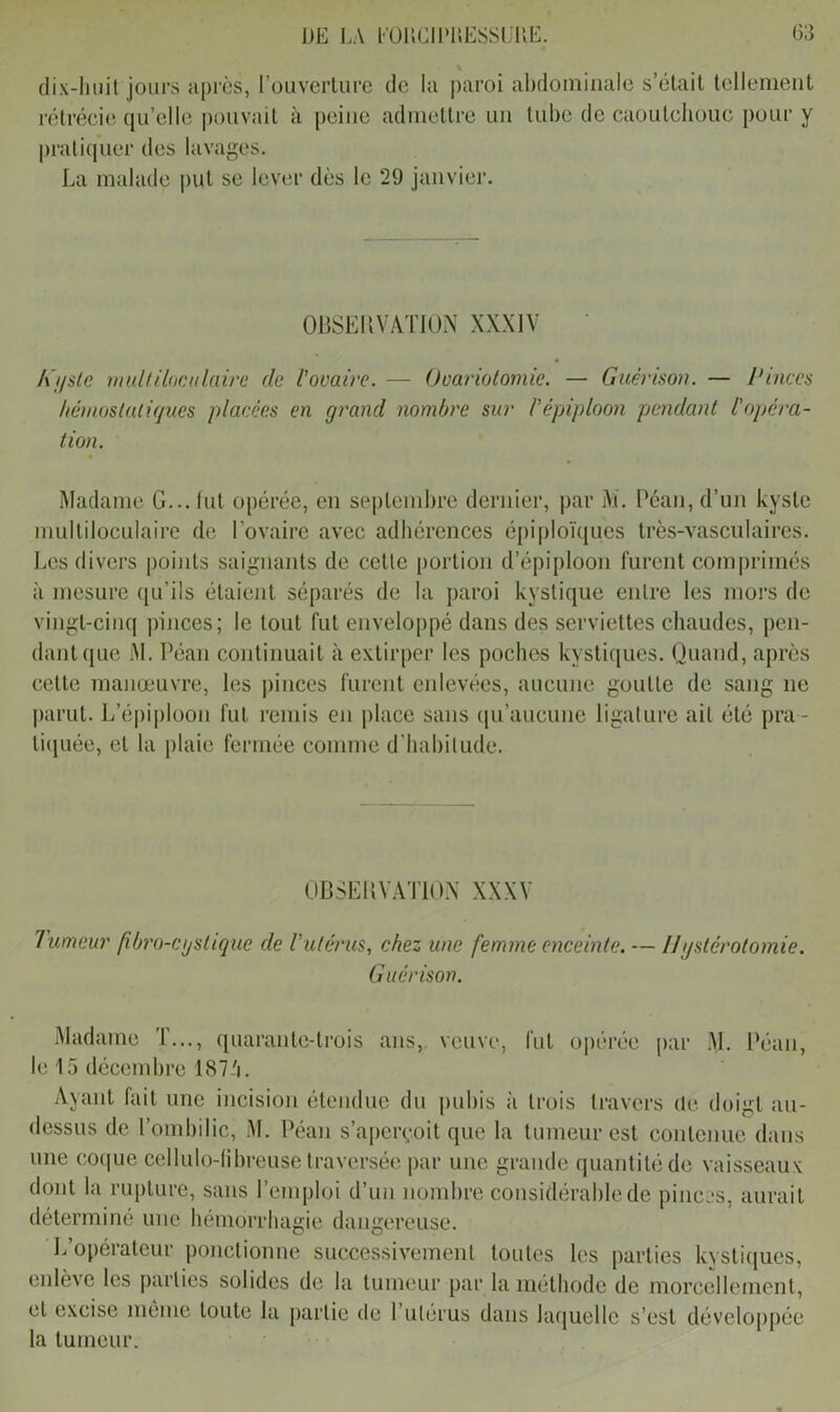 % dix-huit jours après, l’ouverture de la paroi abdominale s’était tellement rétrécie qu’elle pouvait à peine admettre un tube de caoutchouc pour y pratiquer des lavages. La malade put se lever dès le 29 janvier. OBSERVATION XXXIV A'i/ste multiloculaire clc l’ovaire. — Ovariotomie. — Guérison. — Pinces hémostatiques placées en grand nombre sur l'épiploon pendant l'opéra- tion. Madame G... lut opérée, en septembre dernier, par M. Péan,d’un kyste multiloculaire de l'ovaire avec adhérences épiploïques très-vasculaires. Les divers points saignants de cette portion d’épiploon furent comprimés à mesure qu’ils étaient séparés de la paroi kystique entre les mors de vingt-cinq pinces; le tout fut enveloppé dans des serviettes chaudes, pen- dant que M. Péan continuait à extirper les poches kystiques. Quand, après cette manœuvre, les pinces furent enlevées, aucune goutte de sang ne parut. L’épiploon fut remis en place sans qu’aucune ligature ait été pra - tiquée, et la plaie fermée comme d’habitude. OBSERVATION XXXV Tumeur fibro-cgstique de l'utérus, chez une femme enceinte. — IIgsterotomie. Guérison. Madame I..., quarante-trois ans, veuve, fut opérée par M. Réan, le 15 décembre 187-1. Ayant fait une incision étendue du pubis à trois travers de doigt au- dessus de l’ombilic, M. Péan s’aperçoit que la tumeur est contenue dans une coque cellulo-libreuse traversée par une grande quantité de vaisseaux dont la rupture, sans Remploi d’un nombre considérable de pinces, aurait déterminé une hémorrhagie dangereuse. L’opérateur ponctionne successivement toutes les parties kystiques, enlève les parties solides de la tumeur par la méthode de morcellement, et excise même toute la partie de 1 utérus dans laquelle s’est développée la tumeur.