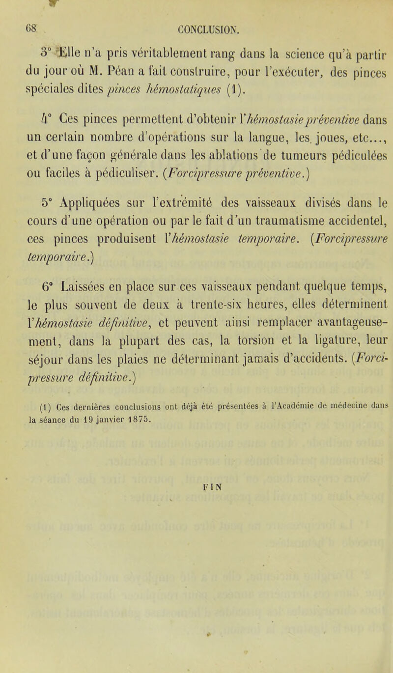 3° %\\e n’a pris véritablement rang dans la science qu’à partir du jour où M. Péan a fait construire, pour l’exécuter, des pinces spéciales dites pinces hémostatiques (1). li° Ces pinces permettent d’obtenir Xhémostasie préventive dans un certain nombre d’opérations sur la langue, les. joues, etc..., et d’une façon générale dans les ablations de tumeurs pédiculées ou faciles à pédiculiser. {Forcipressure préventive.) 5° Appliquées sur l’extrémité des vaisseaux divisés dans le cours d’une opération ou par le fait d’un traumatisme accidentel, ces pinces produisent Xhémostasie temporaire. (Forcipressure temporaire.) 6° Laissées en place sur ces vaisseaux pendant quelque temps, le plus souvent de deux à trente-six heures, elles déterminent Xhémostasie définitive, et peuvent ainsi remplacer avantageuse- ment, dans la plupart des cas, la torsion et la ligature, leur séjour dans les plaies ne déterminant jamais d’accidents. (Forci- pressure définitive.) (t) Ces dernières conclusions ont déjà été présentées à l’Académie de médecine dans la séance du 19 janvier 1875. FIN