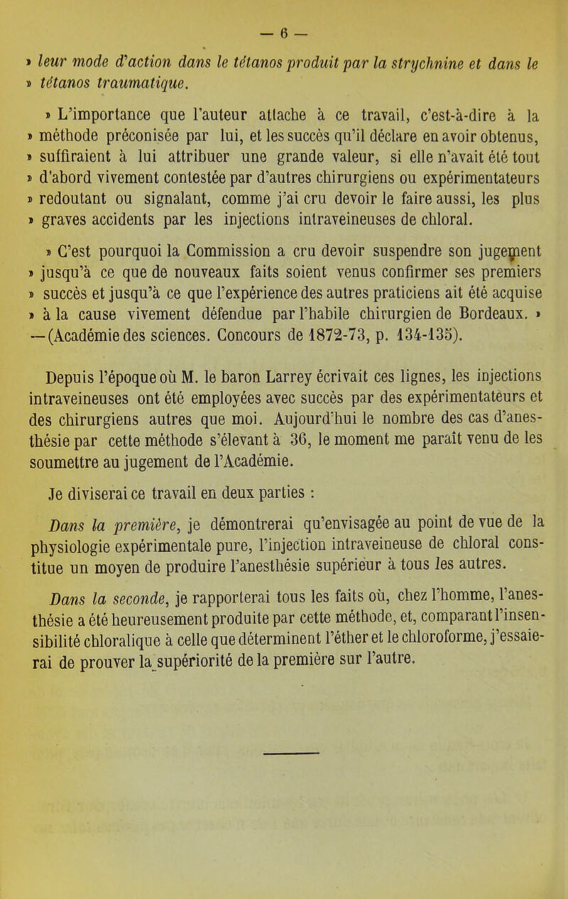 » leur mode d'action dans le tétanos produit par la strychnine et dans le » tétanos traumatique. » L’importance que l'auteur attache à ce travail, c’est-à-dire à la » méthode préconisée par lui, et les succès qu’il déclare en avoir obtenus, » suffiraient à lui attribuer une grande valeur, si elle n’avait été tout » d’abord vivement contestée par d’autres chirurgiens ou expérimentateurs » redoutant ou signalant, comme j’ai cru devoir le faire aussi, les plus » graves accidents par les injections intraveineuses de chloral. » C’est pourquoi la Commission a cru devoir suspendre son jugement » jusqu’à ce que de nouveaux faits soient venus confirmer ses premiers » succès et jusqu’à ce que l’expérience des autres praticiens ait été acquise » à la cause vivement défendue par l’habile chirurgien de Bordeaux. * --(Académiedes sciences. Concours de 1872-73, p. 134-135). Depuis l’époque où M. le baron Larrey écrivait ces lignes, les injections intraveineuses ont été employées avec succès par des expérimentateurs et des chirurgiens autres que moi. Aujourd'hui le nombre des cas d’anes- thésie par cette méthode s’élevant à 36, le moment me paraît venu de les soumettre au jugement de l’Académie. Je diviserai ce travail en deux parties : Dans la première, je démontrerai qu’envisagée au point de vue de la physiologie expérimentale pure, l’injection intraveineuse de chloral cons- titue un moyen de produire l’anesthésie supérieur à tous les autres. Dans la seconde, je rapporterai tous les faits où, chez l’homme, l’anes- thésie a été heureusement produite par cette méthode, et, comparant l’insen- sibilité chloralique à celle que déterminent l’éther et le chloroforme, j essaie- rai de prouver la supériorité de la première sur l’autre.