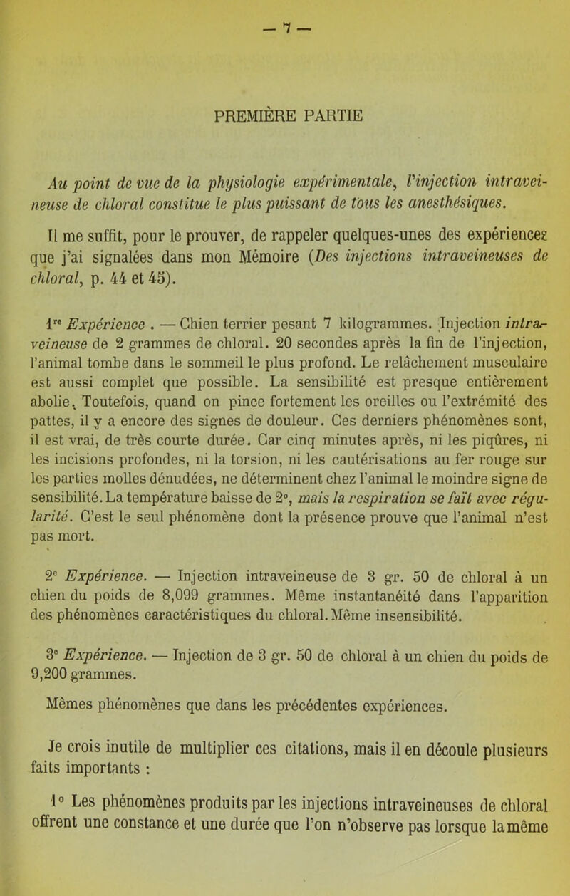 PREMIÈRE PARTIE Au point de vue de la physiologie expérimentale, l'injection intravei- neuse de chloral constitue le plus puissant de tous les anesthésiques. Il me suffît, pour le prouver, de rappeler quelques-unes des expérience? que j’ai signalées dans mon Mémoire (Des injections intraveineuses de chloral, p. 44 et 45). lre Expérience . — Chien terrier pesant 7 kilogrammes. Injection intra- veineuse de 2 grammes de chloral. 20 secondes après la fin de l’injection, l’animal tombe dans le sommeil le plus profond. Le relâchement musculaire est aussi complet que possible. La sensibilité est presque entièrement abolie. Toutefois, quand on pince fortement les oreilles ou l’extrémité des pattes, il y a encore des signes de douleur. Ces derniers phénomènes sont, il est vrai, de très courte durée. Car cinq minutes après, ni les piqûres, ni les incisions profondes, ni la torsion, ni les cautérisations au fer rouge sur les parties molles dénudées, ne déterminent chez l’animal le moindre signe de sensibilité. La température baisse de 2°, mais la respiration se fait avec régu- larité. C’est le seul phénomène dont la présence prouve que l’animal n’est pas mort. 2e Expérience. — Injection intraveineuse de 3 gr. 50 de chloral à un chien du poids de 8,099 grammes. Même instantanéité dans l’apparition des phénomènes caractéristiques du chloral. Même insensibilité. 3e Expérience. — Injection de 3 gr. 50 de chloral à un chien du poids de 9,200 grammes. Mêmes phénomènes que dans les précédentes expériences. Je crois inutile de multiplier ces citations, mais il en découle plusieurs faits importants : 1° Les phénomènes produits par les injections intraveineuses de chloral offrent une constance et une durée que l’on n’observe pas lorsque la même