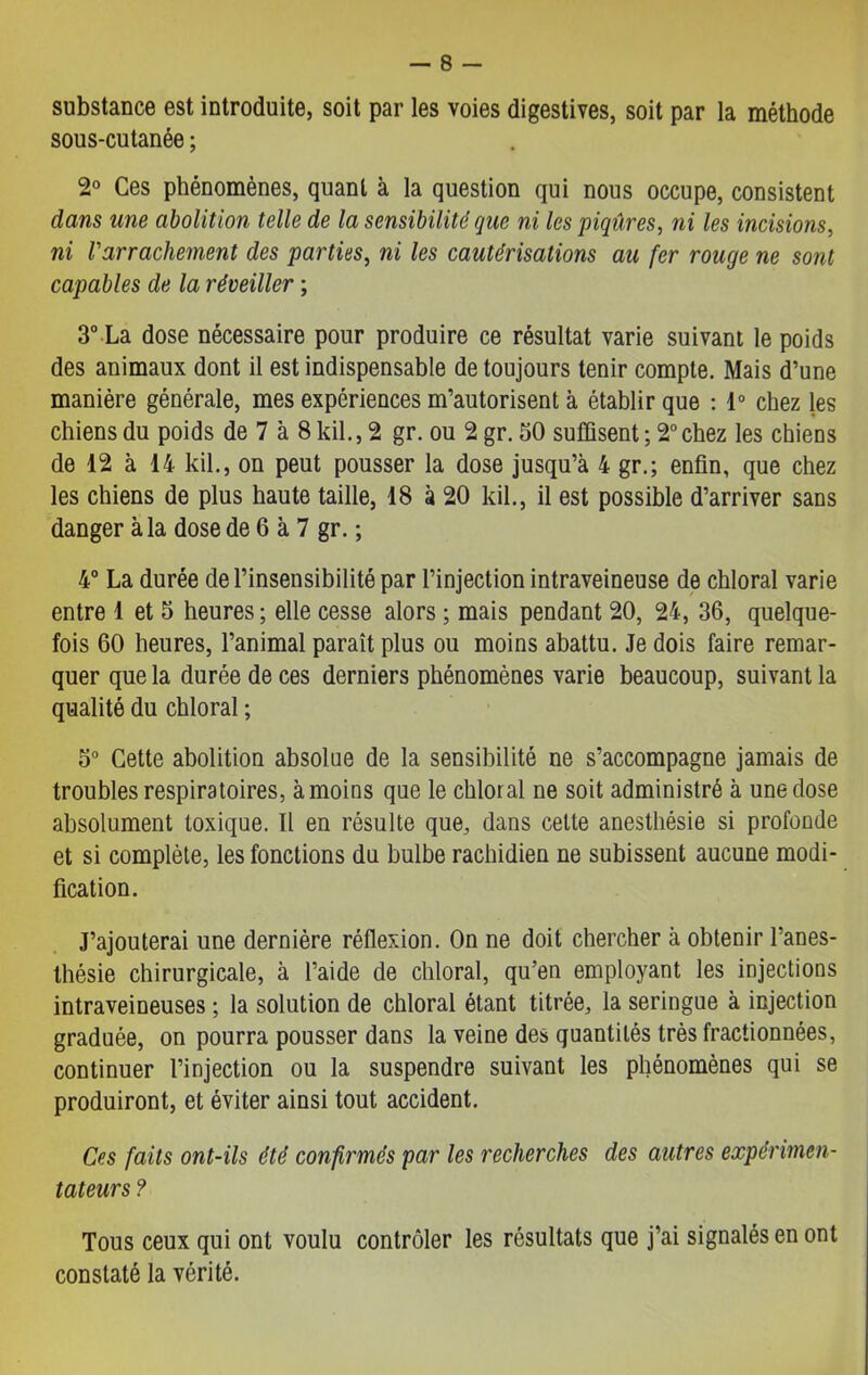 substance est introduite, soit par les voies digestives, soit par la méthode sous-cutanée ; 2° Ces phénomènes, quant à la question qui nous occupe, consistent dans une abolition telle de la sensibilité que ni les piqûres, ni les incisions, ni Varrachement des parties, ni les cautérisations au fer rouge ne sont capables de la réveiller ; 3° La dose nécessaire pour produire ce résultat varie suivant le poids des animaux dont il est indispensable de toujours tenir compte. Mais d’une manière générale, mes expériences m’autorisent à établir que : 1° chez les chiens du poids de 7 à 8 kil., 2 gr. ou 2 gr. 30 suffisent ; 2° chez les chieDs de 12 à 14 kil., on peut pousser la dose jusqu’à 4 gr.; enfin, que chez les chiens de plus haute taille, 18 à 20 kil., il est possible d’arriver sans danger à la dose de 6 à 7 gr. ; 4° La durée de l’insensibilité par l’injection intraveineuse de chloral varie entre 1 et 5 heures ; elle cesse alors ; mais pendant 20, 24, 36, quelque- fois 60 heures, l’animal paraît plus ou moins abattu. Je dois faire remar- quer que la durée de ces derniers phénomènes varie beaucoup, suivant la qualité du chloral ; 5° Cette abolition absolue de la sensibilité ne s’accompagne jamais de troubles respiratoires, à moins que le chloral ne soit administré à une dose absolument toxique. Il en résulte que, dans cette anesthésie si profonde et si complète, les fonctions du bulbe rachidien ne subissent aucune modi- fication. J’ajouterai une dernière réflexion. On ne doit chercher à obtenir l’anes- thésie chirurgicale, à l’aide de chloral, qu’en employant les injections intraveineuses ; la solution de chloral étant titrée, la seringue à injection graduée, on pourra pousser dans la veine des quantités très fractionnées, continuer l’injection ou la suspendre suivant les phénomènes qui se produiront, et éviter ainsi tout accident. Ces faits ont-ils été confirmés par les recherches des autres expérimen- tateurs ? Tous ceux qui ont voulu contrôler les résultats que j’ai signalés en ont constaté la vérité.