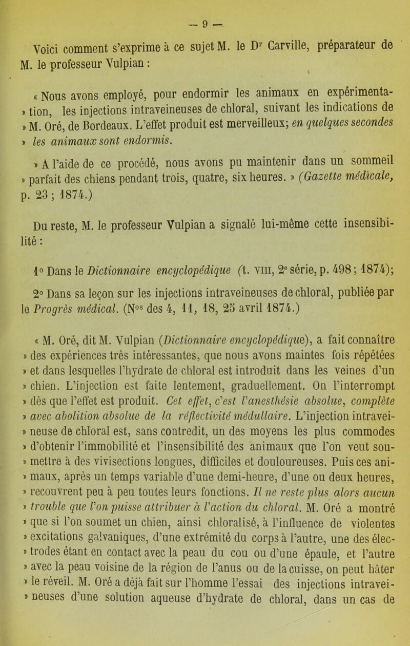 Voici comment s’exprime à ce sujet M. le Dr Carville, préparateur de M. le professeur Vulpian : « Nous avons employé, pour endormir les animaux en expérimenta- » tion, les injections intraveineuses de chloral, suivant les indications de » M. Oré, de Bordeaux. L’effet produit est merveilleux; en quelques secondes » les animaux sont endormis. » A l’aide de ce procédé, nous avons pu maintenir dans un sommeil » parfait des chiens pendant trois, quatre, six heures. » (Gazette médicale, p. 23 ; 1874.) Du reste, M. le professeur Vulpian a signalé lui-même cette insensibi- lité : 1° Dans le Dictionnaire encyclopédique (t. vm, 2e série, p. 498 ; 1874); 2° Dans sa leçon sur les injections intraveineuses de chloral, publiée par le Progrès médical. (Nos des 4, 11, 18, 23 avril 1874.) « M. Oré, dit M. Vulpian (Dictionnaire encyclopédique), a fait connaître » des expériences très intéressantes, que nous avons maintes fois répétées » et dans lesquelles l’hydrate de chloral est introduit dans les veines d’un » chien. L’injection est faite lentement, graduellement. On l’interrompt » dès que l’effet est produit. Cet effet, c'est l'anesthésie absolue, complète t avec abolition absolue de la réflectivité médullaire. L’injection intravei- » neuse de chloral est, sans contredit, un des moyens les plus commodes » d’obtenir l’immobilité et l’insensibilité des animaux que l'on veut sou- » mettre à des vivisections longues, difficiles et douloureuses. Puis ces ani- » maux, après un temps variable d’une demi-heure, d’une ou deux heures, » recouvrent peu à peu toutes leurs fonctions. Il ne reste plus alors aucun » trouble que l'on puisse attribuer à l'action du chloral. M. Oré a montré » que si l’on soumet un chien, ainsi chloralisé, à l’influence de violentes » excitations galvaniques, d’une extrémité du corps à l’autre, une des élec- trodes étant en contact avec la peau du cou ou d’une épaule, et l’autre » avec la peau voisine de la région de l’anus ou de la cuisse, on peut hâter * le réveil. M. Oré a déjà fait sur l’homme l’essai des injections intravei- * neuses d’une solution aqueuse d’hydrate de chloral, dans un cas de